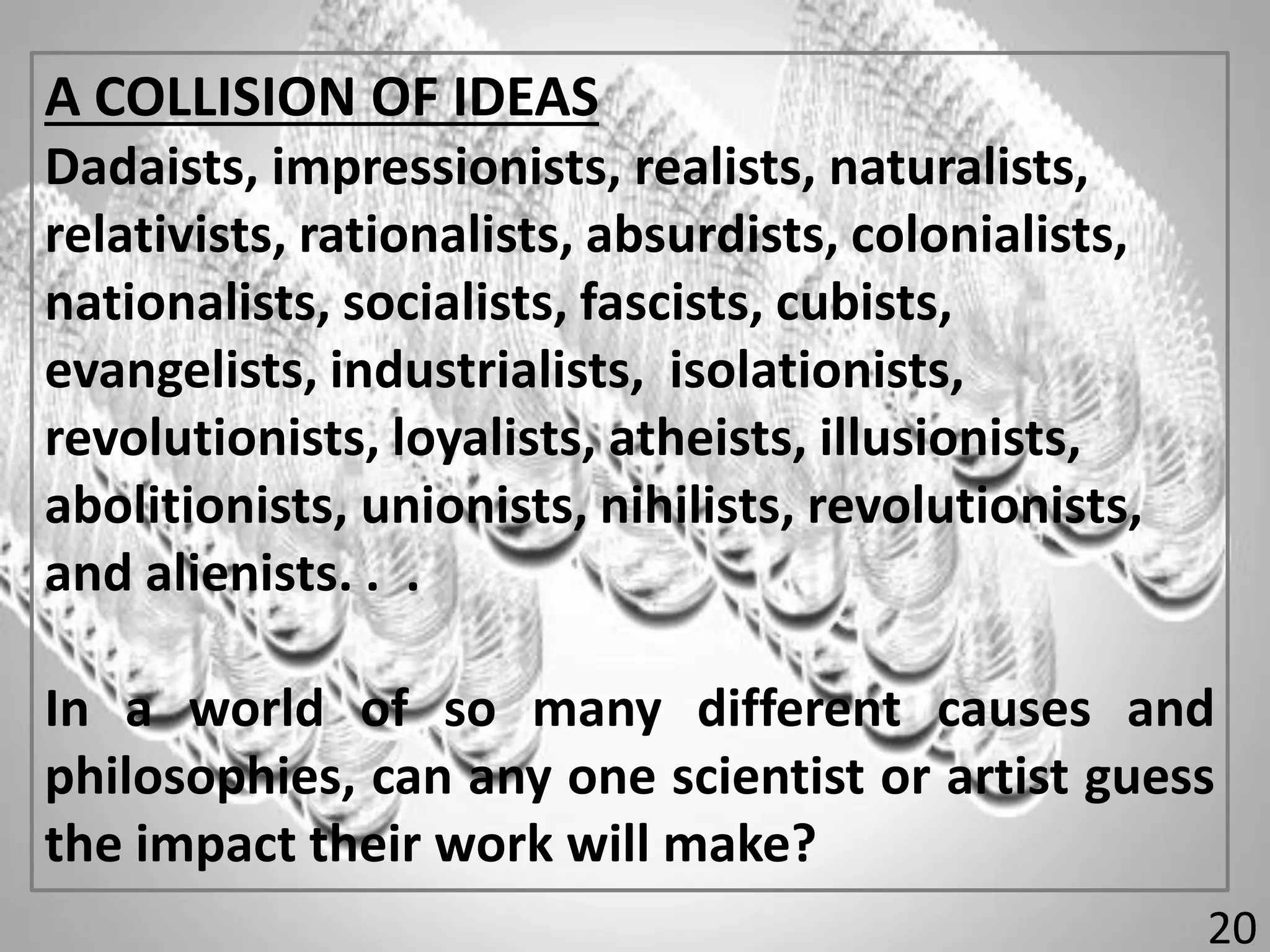A COLLISION OF IDEAS
Dadaists, impressionists, realists, naturalists,
relativists, rationalists, absurdists, colonialists,
nationalists, socialists, fascists, cubists,
evangelists, industrialists, isolationists,
revolutionists, loyalists, atheists, illusionists,
abolitionists, unionists, nihilists, revolutionists,
and alienists. . .
In a world of so many different causes and
philosophies, can any one scientist or artist guess
the impact their work will make?
20
 