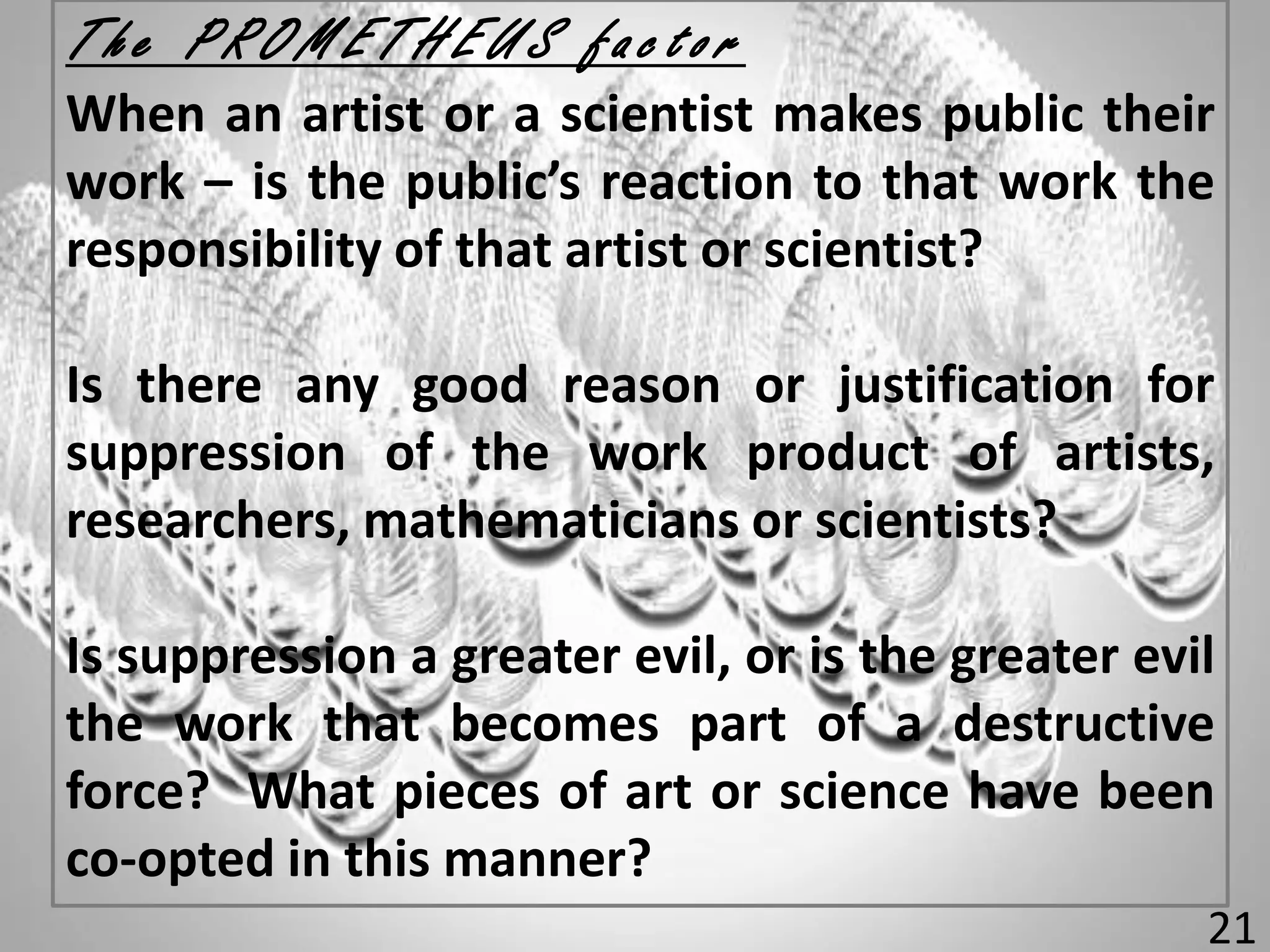 T h e P R O M E T H E U S f a c t o r
When an artist or a scientist makes public their
work – is the public’s reaction to that work the
responsibility of that artist or scientist?
Is there any good reason or justification for
suppression of the work product of artists,
researchers, mathematicians or scientists?
Is suppression a greater evil, or is the greater evil
the work that becomes part of a destructive
force? What pieces of art or science have been
co-opted in this manner?
21
 