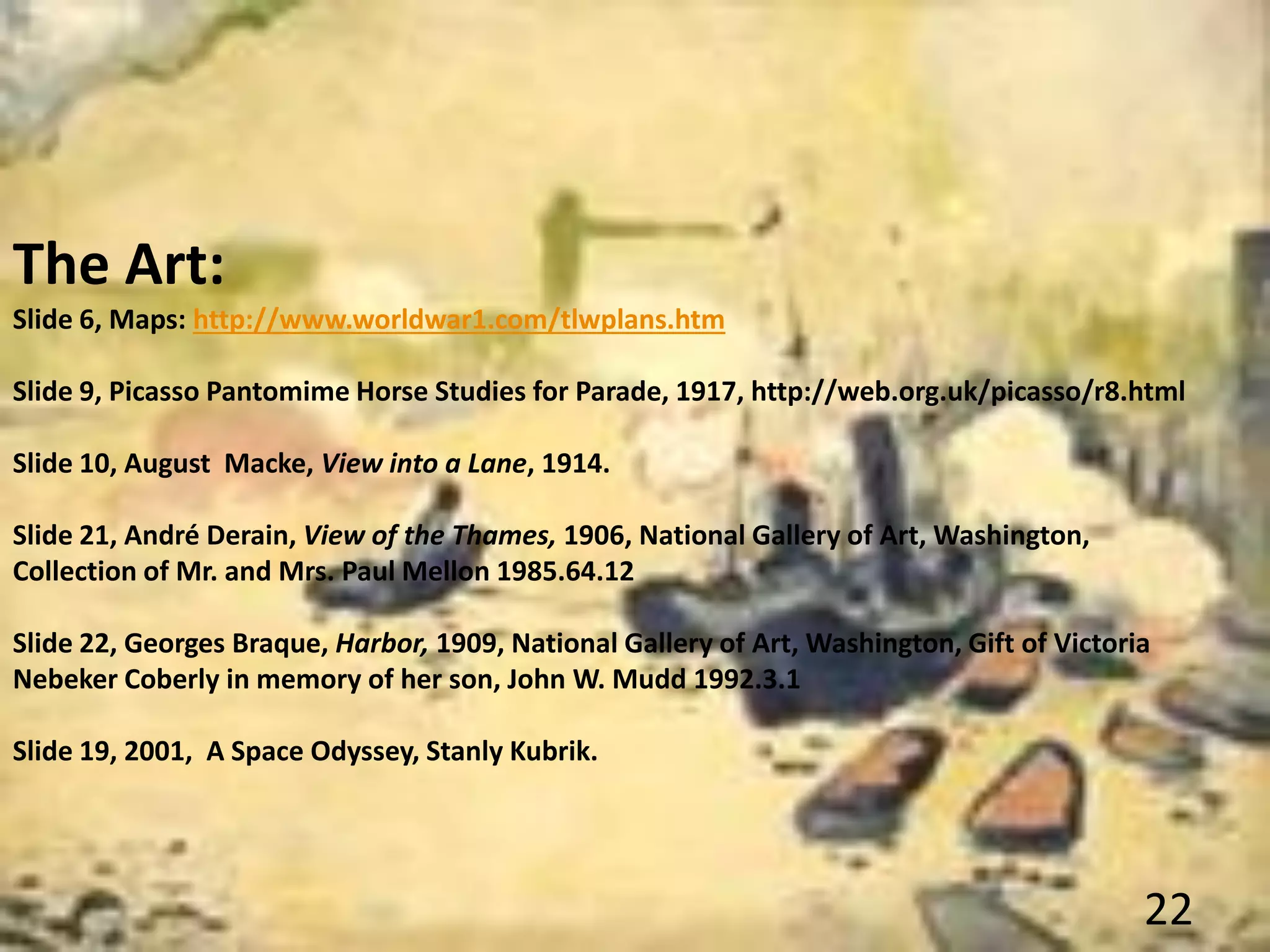 The Art:
Slide 6, Maps: http://www.worldwar1.com/tlwplans.htm
Slide 9, Picasso Pantomime Horse Studies for Parade, 1917, http://web.org.uk/picasso/r8.html
Slide 10, August Macke, View into a Lane, 1914.
Slide 21, André Derain, View of the Thames, 1906, National Gallery of Art, Washington,
Collection of Mr. and Mrs. Paul Mellon 1985.64.12
Slide 22, Georges Braque, Harbor, 1909, National Gallery of Art, Washington, Gift of Victoria
Nebeker Coberly in memory of her son, John W. Mudd 1992.3.1
Slide 19, 2001, A Space Odyssey, Stanly Kubrik.
22
 