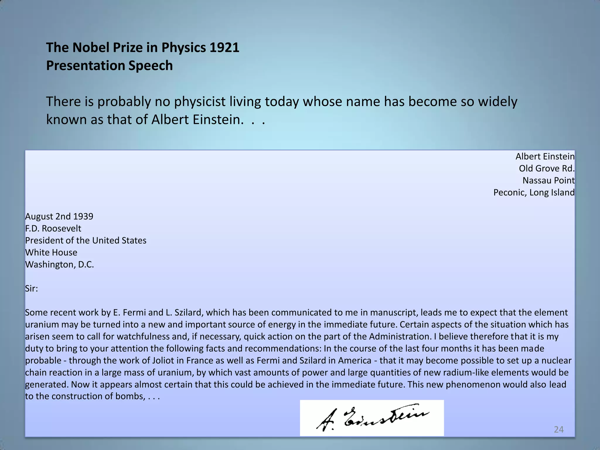 Albert Einstein
Old Grove Rd.
Nassau Point
Peconic, Long Island
August 2nd 1939
F.D. Roosevelt
President of the United States
White House
Washington, D.C.
Sir:
Some recent work by E. Fermi and L. Szilard, which has been communicated to me in manuscript, leads me to expect that the element
uranium may be turned into a new and important source of energy in the immediate future. Certain aspects of the situation which has
arisen seem to call for watchfulness and, if necessary, quick action on the part of the Administration. I believe therefore that it is my
duty to bring to your attention the following facts and recommendations: In the course of the last four months it has been made
probable - through the work of Joliot in France as well as Fermi and Szilard in America - that it may become possible to set up a nuclear
chain reaction in a large mass of uranium, by which vast amounts of power and large quantities of new radium-like elements would be
generated. Now it appears almost certain that this could be achieved in the immediate future. This new phenomenon would also lead
to the construction of bombs, . . .
The Nobel Prize in Physics 1921
Presentation Speech
There is probably no physicist living today whose name has become so widely
known as that of Albert Einstein. . .
24
 