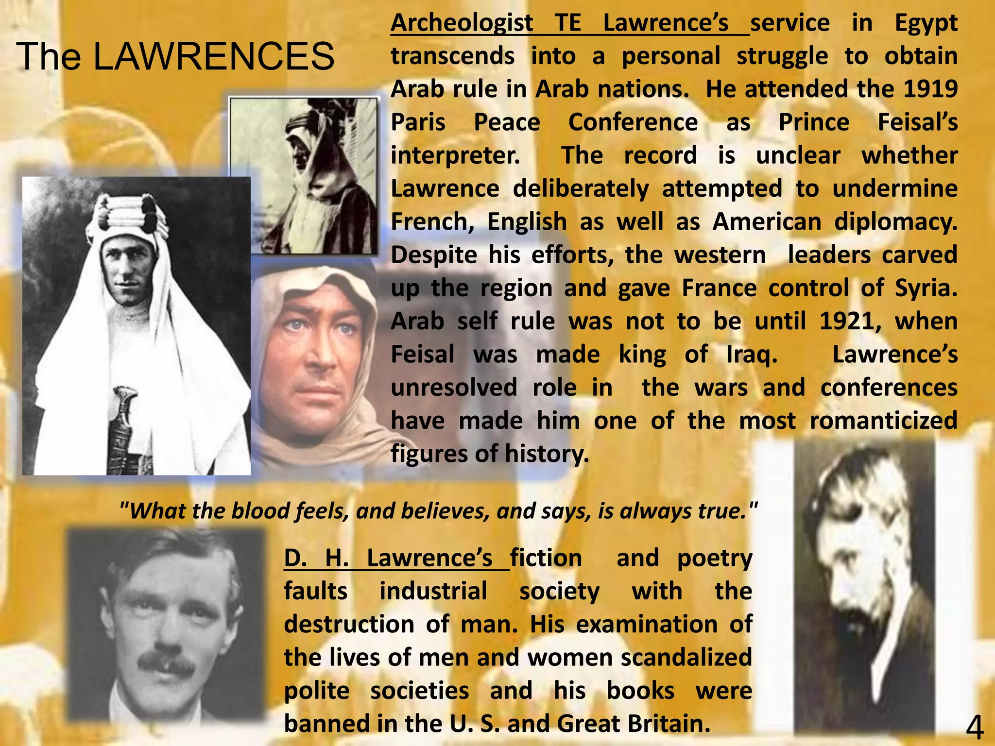 D. H. Lawrence’s fiction and poetry
faults industrial society with the
destruction of man. His examination of
the lives of men and women scandalized
polite societies and his books were
banned in the U. S. and Great Britain.
Archeologist TE Lawrence’s service in Egypt
transcends into a personal struggle to obtain
Arab rule in Arab nations. He attended the 1919
Paris Peace Conference as Prince Feisal’s
interpreter. The record is unclear whether
Lawrence deliberately attempted to undermine
French, English as well as American diplomacy.
Despite his efforts, the western leaders carved
up the region and gave France control of Syria.
Arab self rule was not to be until 1921, when
Feisal was made king of Iraq. Lawrence’s
unresolved role in the wars and conferences
have made him one of the most romanticized
figures of history.
"What the blood feels, and believes, and says, is always true."
4
The LAWRENCES
 