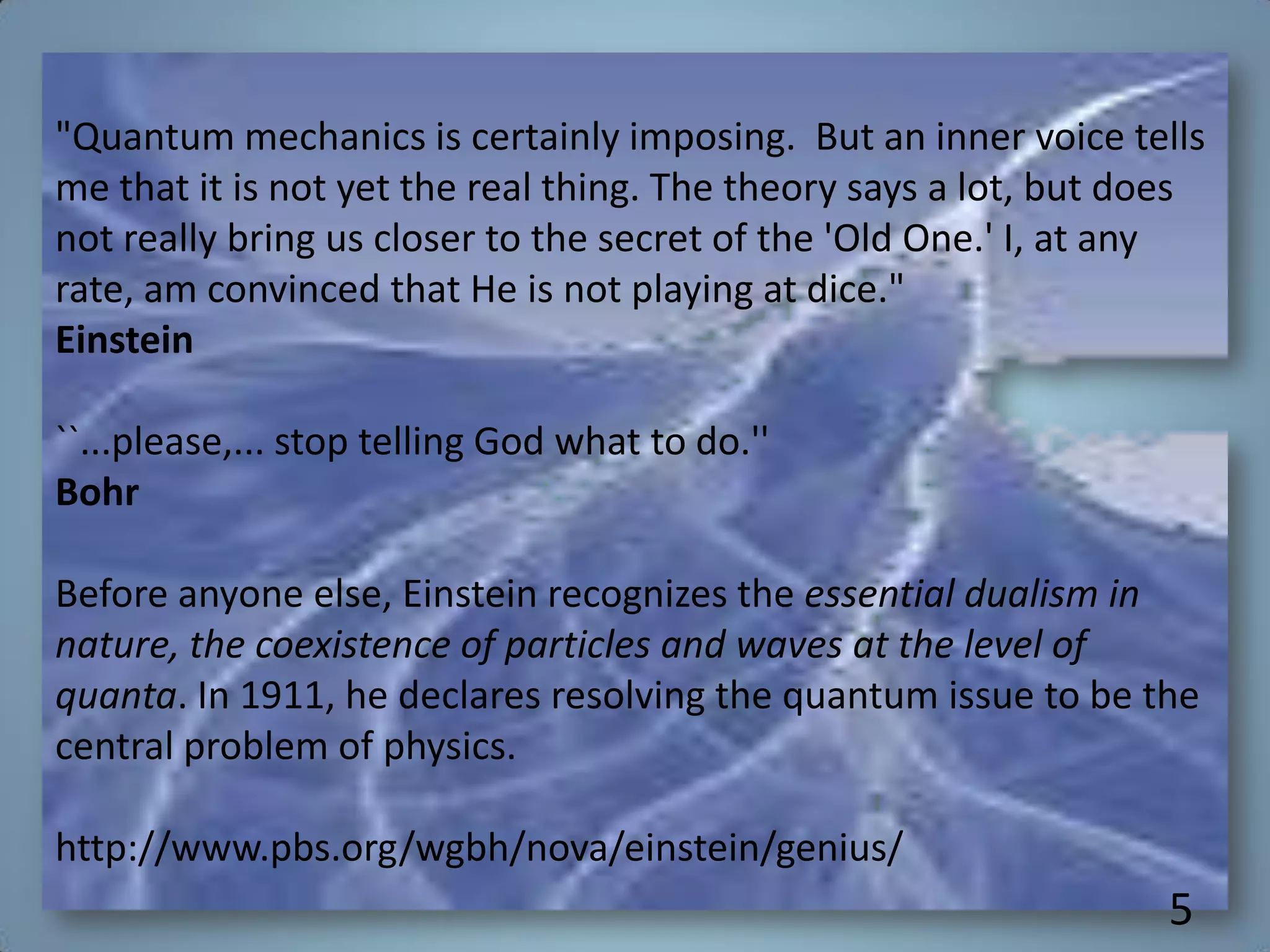 "Quantum mechanics is certainly imposing. But an inner voice tells
me that it is not yet the real thing. The theory says a lot, but does
not really bring us closer to the secret of the 'Old One.' I, at any
rate, am convinced that He is not playing at dice."
Einstein
``...please,... stop telling God what to do.''
Bohr
Before anyone else, Einstein recognizes the essential dualism in
nature, the coexistence of particles and waves at the level of
quanta. In 1911, he declares resolving the quantum issue to be the
central problem of physics.
http://www.pbs.org/wgbh/nova/einstein/genius/
5
 