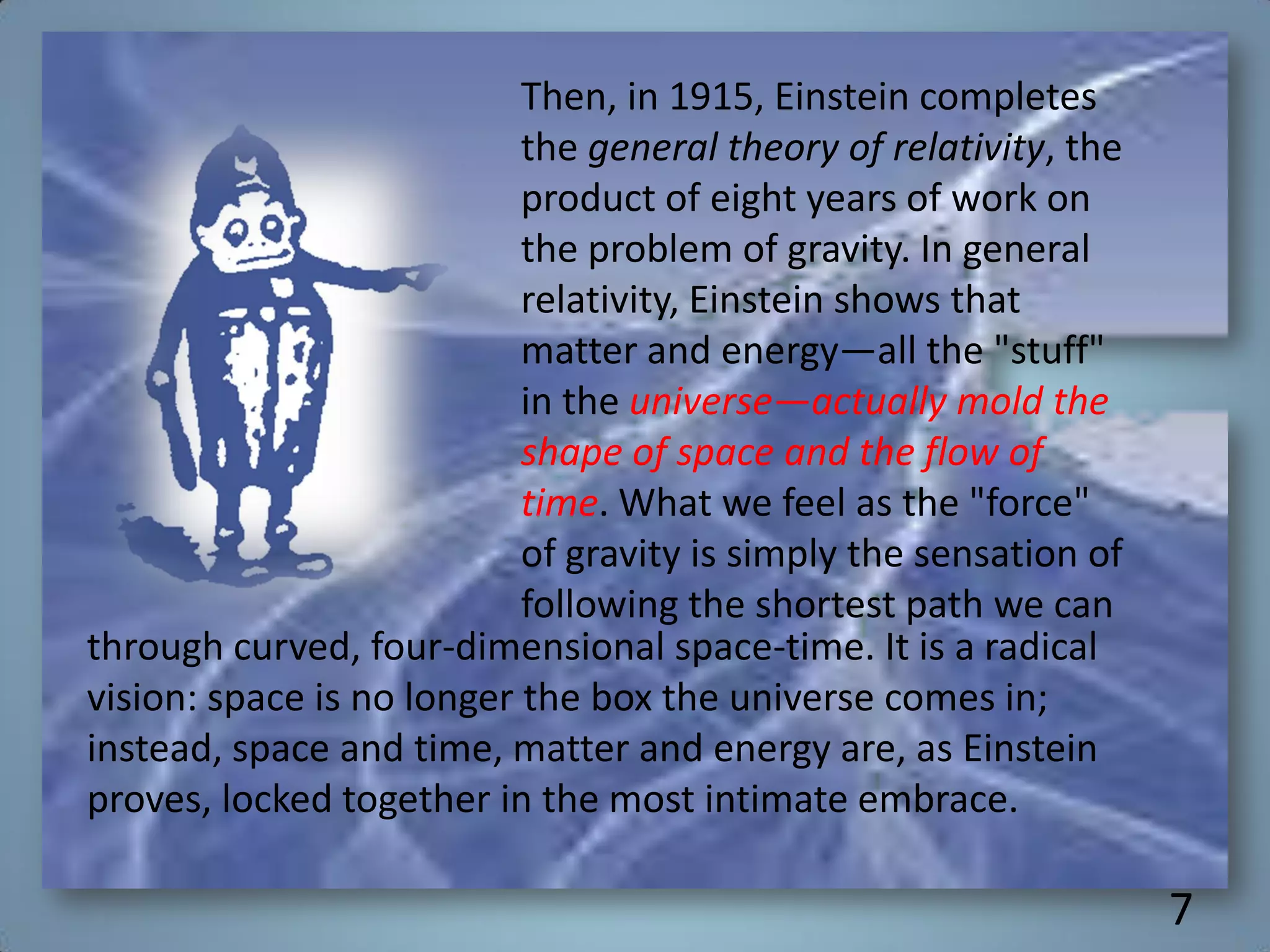 Then, in 1915, Einstein completes
the general theory of relativity, the
product of eight years of work on
the problem of gravity. In general
relativity, Einstein shows that
matter and energy—all the "stuff"
in the universe—actually mold the
shape of space and the flow of
time. What we feel as the "force"
of gravity is simply the sensation of
following the shortest path we can
through curved, four-dimensional space-time. It is a radical
vision: space is no longer the box the universe comes in;
instead, space and time, matter and energy are, as Einstein
proves, locked together in the most intimate embrace.
7
 