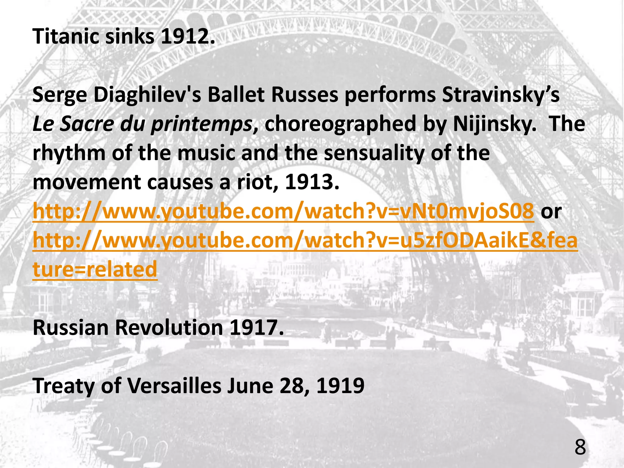 Titanic sinks 1912.
Serge Diaghilev's Ballet Russes performs Stravinsky’s
Le Sacre du printemps, choreographed by Nijinsky. The
rhythm of the music and the sensuality of the
movement causes a riot, 1913.
http://www.youtube.com/watch?v=vNt0mvjoS08 or
http://www.youtube.com/watch?v=u5zfODAaikE&fea
ture=related
Russian Revolution 1917.
Treaty of Versailles June 28, 1919
8
 