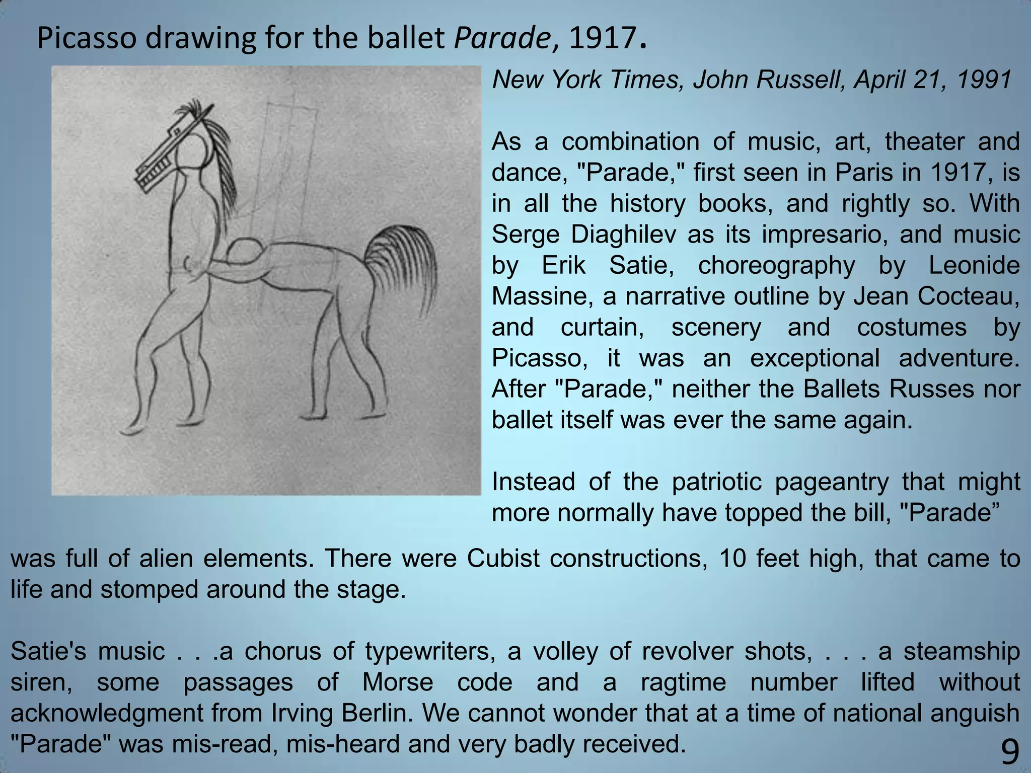 Picasso drawing for the ballet Parade, 1917.
9
was full of alien elements. There were Cubist constructions, 10 feet high, that came to
life and stomped around the stage.
Satie's music . . .a chorus of typewriters, a volley of revolver shots, . . . a steamship
siren, some passages of Morse code and a ragtime number lifted without
acknowledgment from Irving Berlin. We cannot wonder that at a time of national anguish
"Parade" was mis-read, mis-heard and very badly received.
New York Times, John Russell, April 21, 1991
As a combination of music, art, theater and
dance, "Parade," first seen in Paris in 1917, is
in all the history books, and rightly so. With
Serge Diaghilev as its impresario, and music
by Erik Satie, choreography by Leonide
Massine, a narrative outline by Jean Cocteau,
and curtain, scenery and costumes by
Picasso, it was an exceptional adventure.
After "Parade," neither the Ballets Russes nor
ballet itself was ever the same again.
Instead of the patriotic pageantry that might
more normally have topped the bill, "Parade”
 