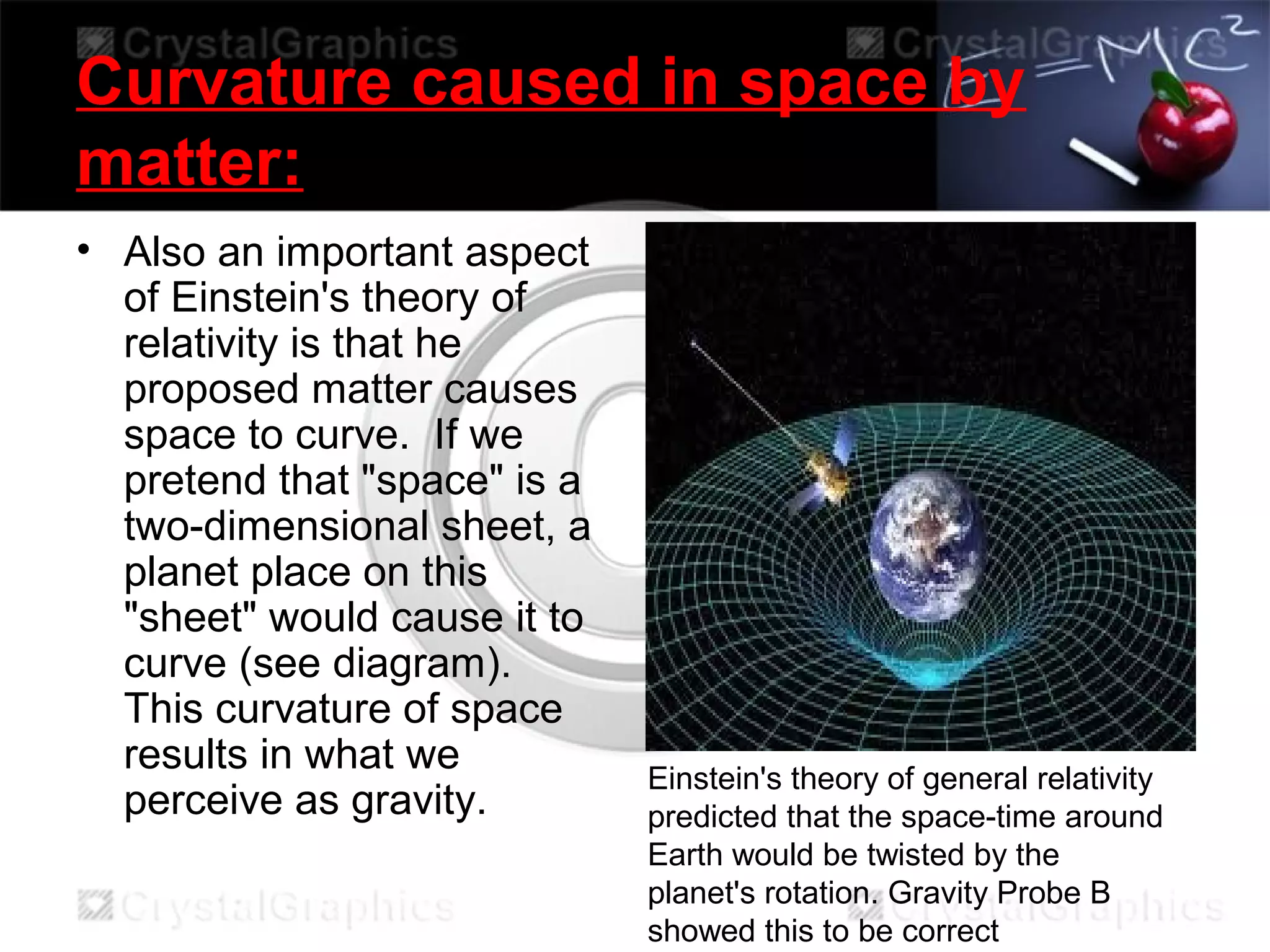 Curvature caused in space by
matter:
• Also an important aspect
of Einstein's theory of
relativity is that he
proposed matter causes
space to curve. If we
pretend that "space" is a
two-dimensional sheet, a
planet place on this
"sheet" would cause it to
curve (see diagram).
This curvature of space
results in what we
perceive as gravity.
Einstein's theory of general relativity
predicted that the space-time around
Earth would be twisted by the
planet's rotation. Gravity Probe B
showed this to be correct
 