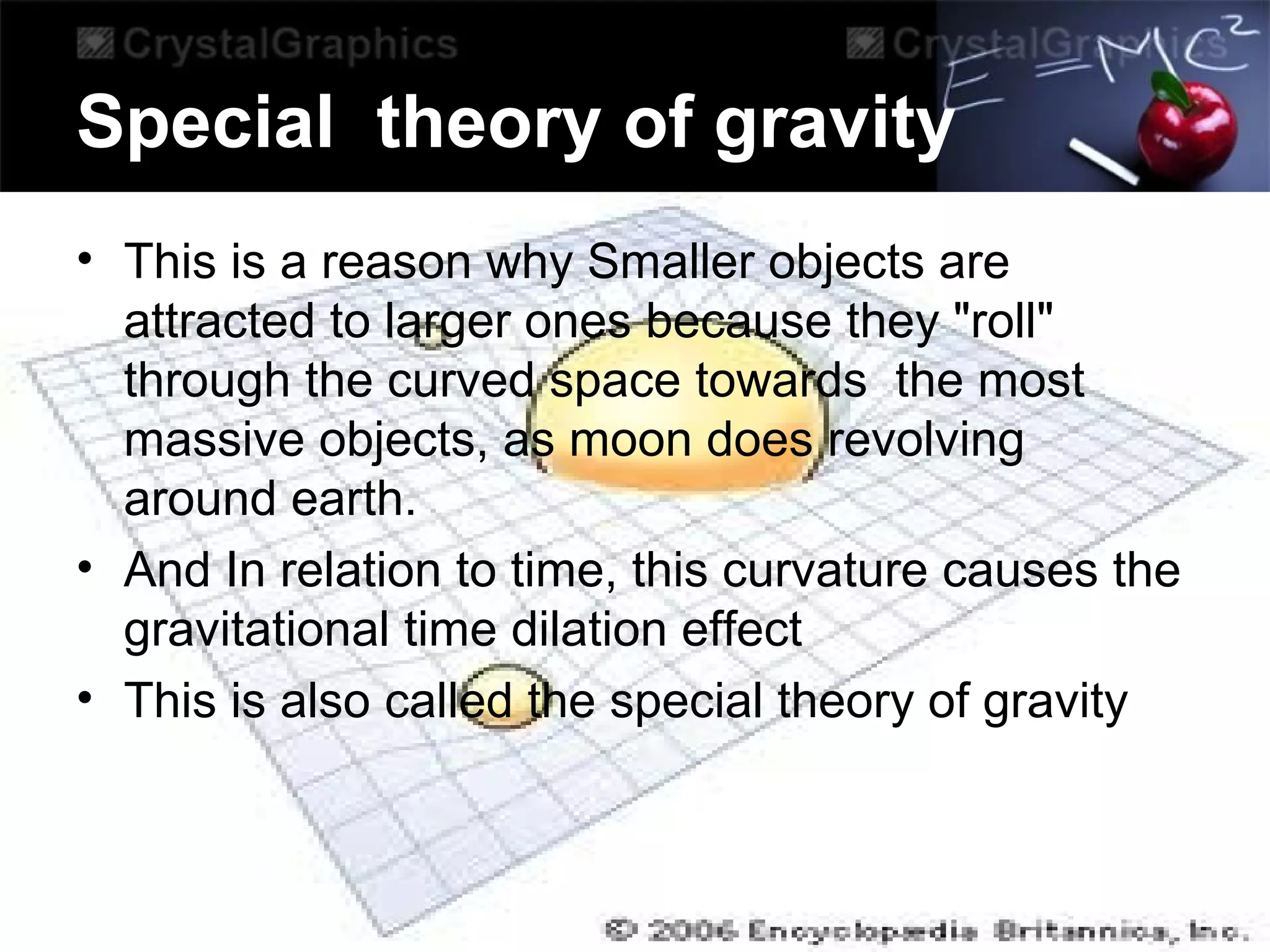 Special theory of gravity
• This is a reason why Smaller objects are
attracted to larger ones because they "roll"
through the curved space towards the most
massive objects, as moon does revolving
around earth.
• And In relation to time, this curvature causes the
gravitational time dilation effect
• This is also called the special theory of gravity
 