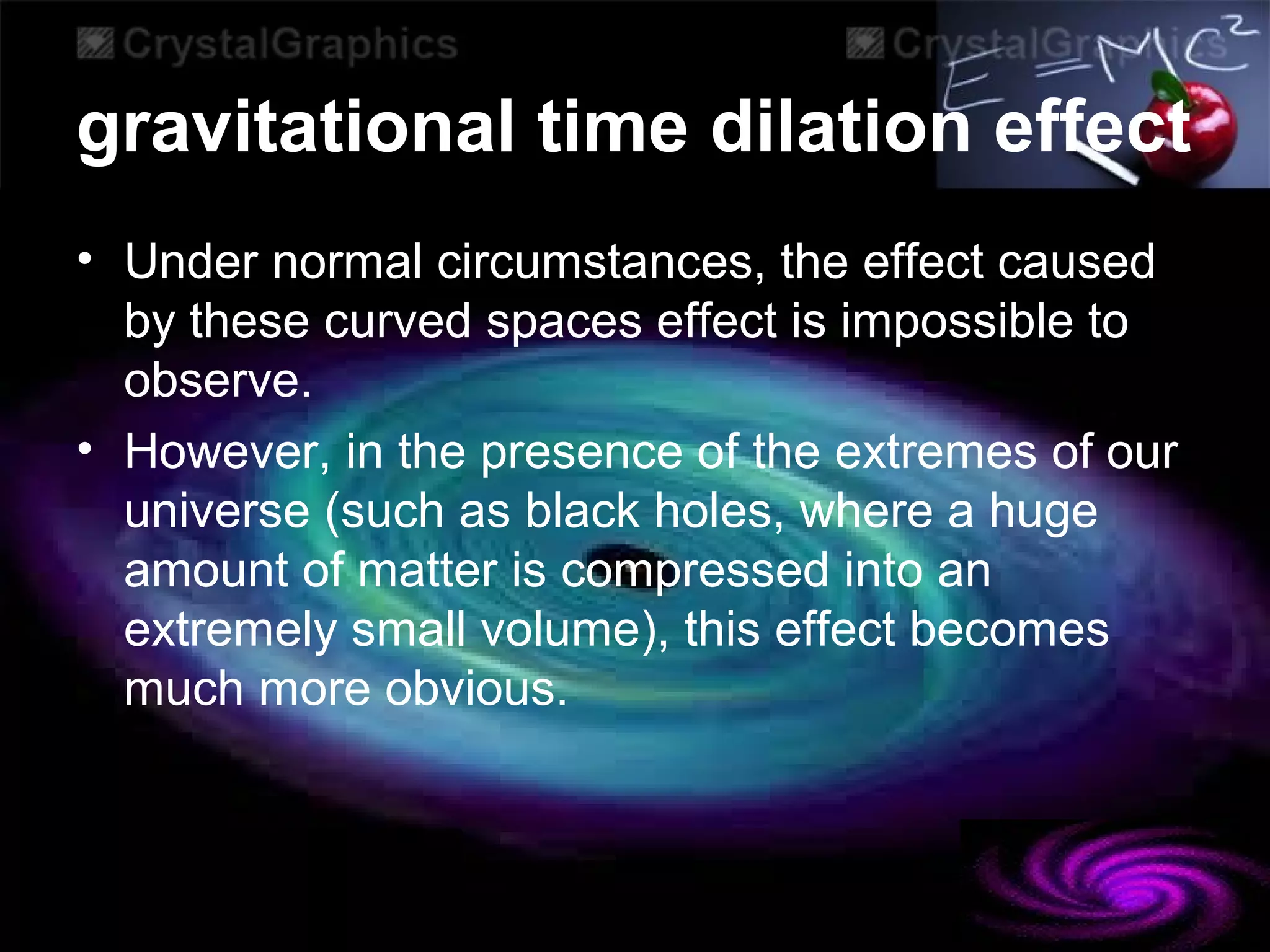 gravitational time dilation effect
• Under normal circumstances, the effect caused
by these curved spaces effect is impossible to
observe.
• However, in the presence of the extremes of our
universe (such as black holes, where a huge
amount of matter is compressed into an
extremely small volume), this effect becomes
much more obvious.
 