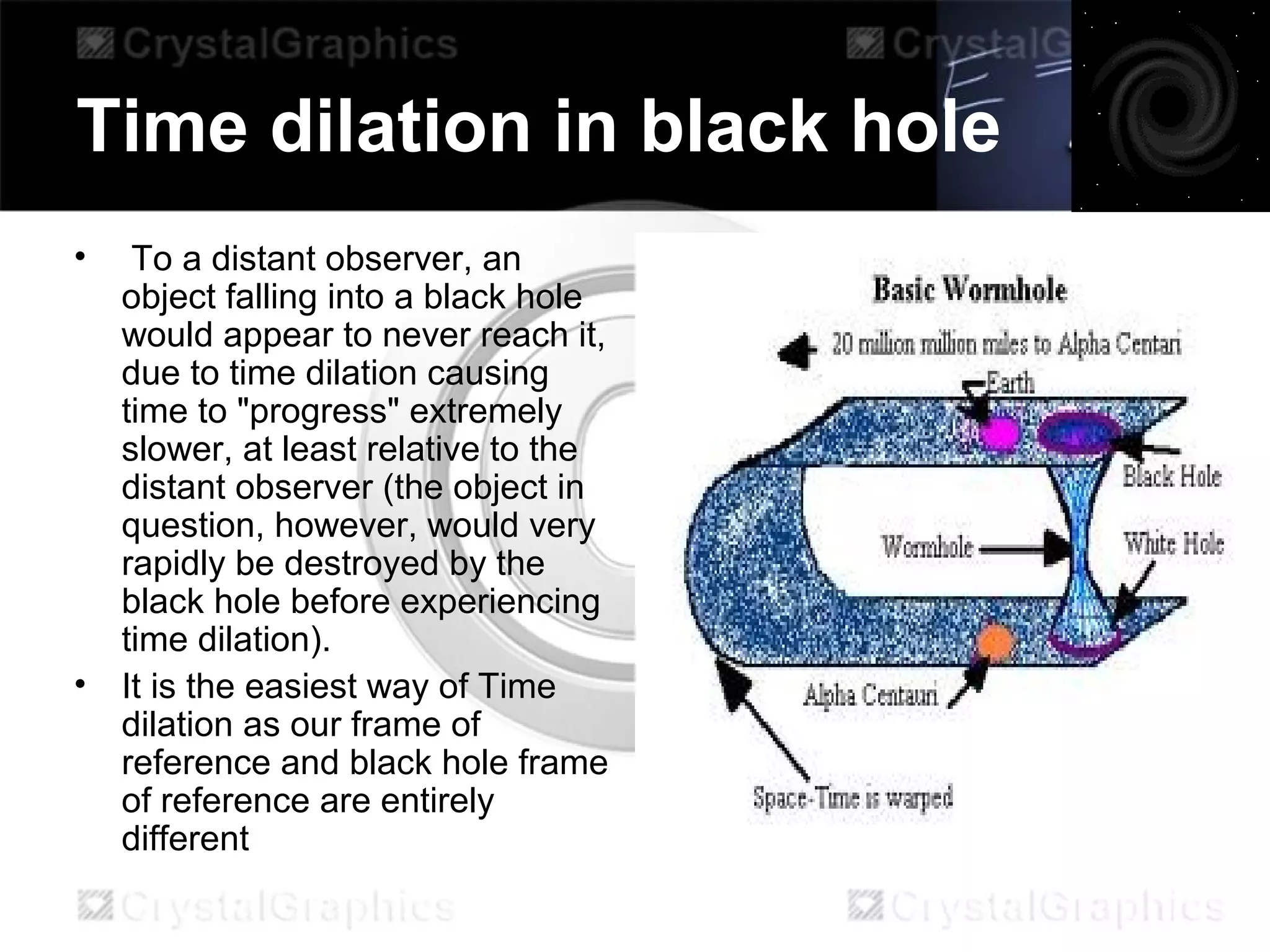Time dilation in black hole
• To a distant observer, an
object falling into a black hole
would appear to never reach it,
due to time dilation causing
time to "progress" extremely
slower, at least relative to the
distant observer (the object in
question, however, would very
rapidly be destroyed by the
black hole before experiencing
time dilation).
• It is the easiest way of Time
dilation as our frame of
reference and black hole frame
of reference are entirely
different
 