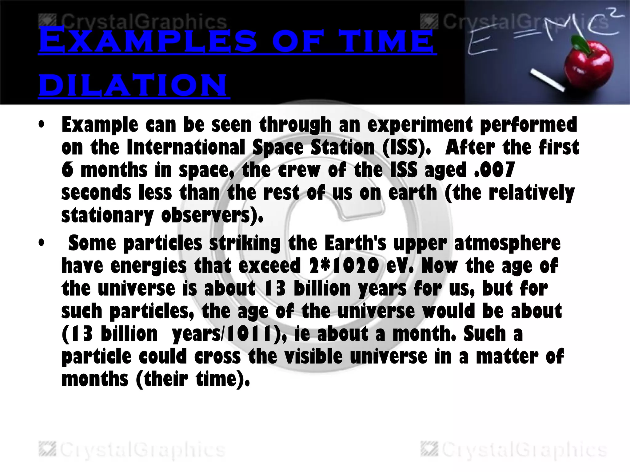 Examples of time
dilation
• Example can be seen through an experiment performed
on the International Space Station (ISS).  After the first
6 months in space, the crew of the ISS aged .007
seconds less than the rest of us on earth (the relatively
stationary observers).
• Some particles striking the Earth's upper atmosphere
have energies that exceed 2*1020 eV. Now the age of
the universe is about 13 billion years for us, but for
such particles, the age of the universe would be about
(13 billion  years/1011), ie about a month. Such a
particle could cross the visible universe in a matter of
months (their time).
 