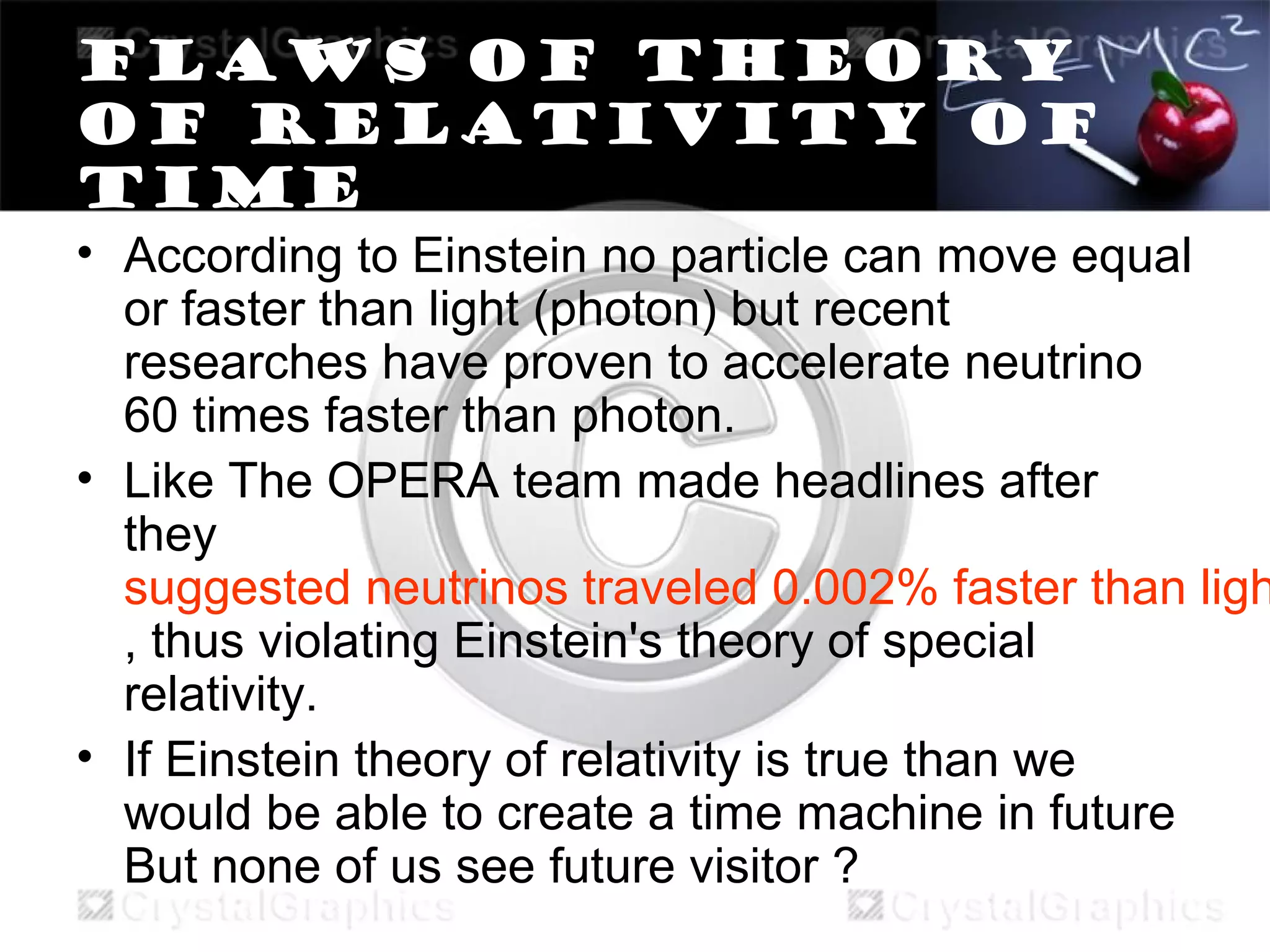 Flaws of theory
of relativity of
time
• According to Einstein no particle can move equal
or faster than light (photon) but recent
researches have proven to accelerate neutrino
60 times faster than photon.
• Like The OPERA team made headlines after
they
suggested neutrinos traveled 0.002% faster than ligh
, thus violating Einstein's theory of special
relativity.
• If Einstein theory of relativity is true than we
would be able to create a time machine in future
But none of us see future visitor ?
 