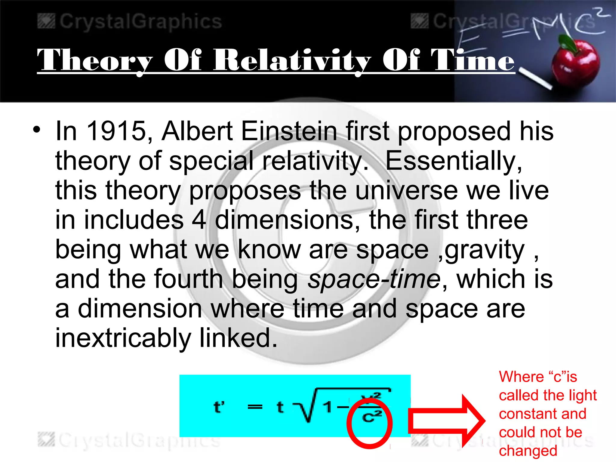 Theory Of Relativity Of Time
• In 1915, Albert Einstein first proposed his
theory of special relativity. Essentially,
this theory proposes the universe we live
in includes 4 dimensions, the first three
being what we know are space ,gravity ,
and the fourth being space-time, which is
a dimension where time and space are
inextricably linked.
Where “c”is
called the light
constant and
could not be
changed
 