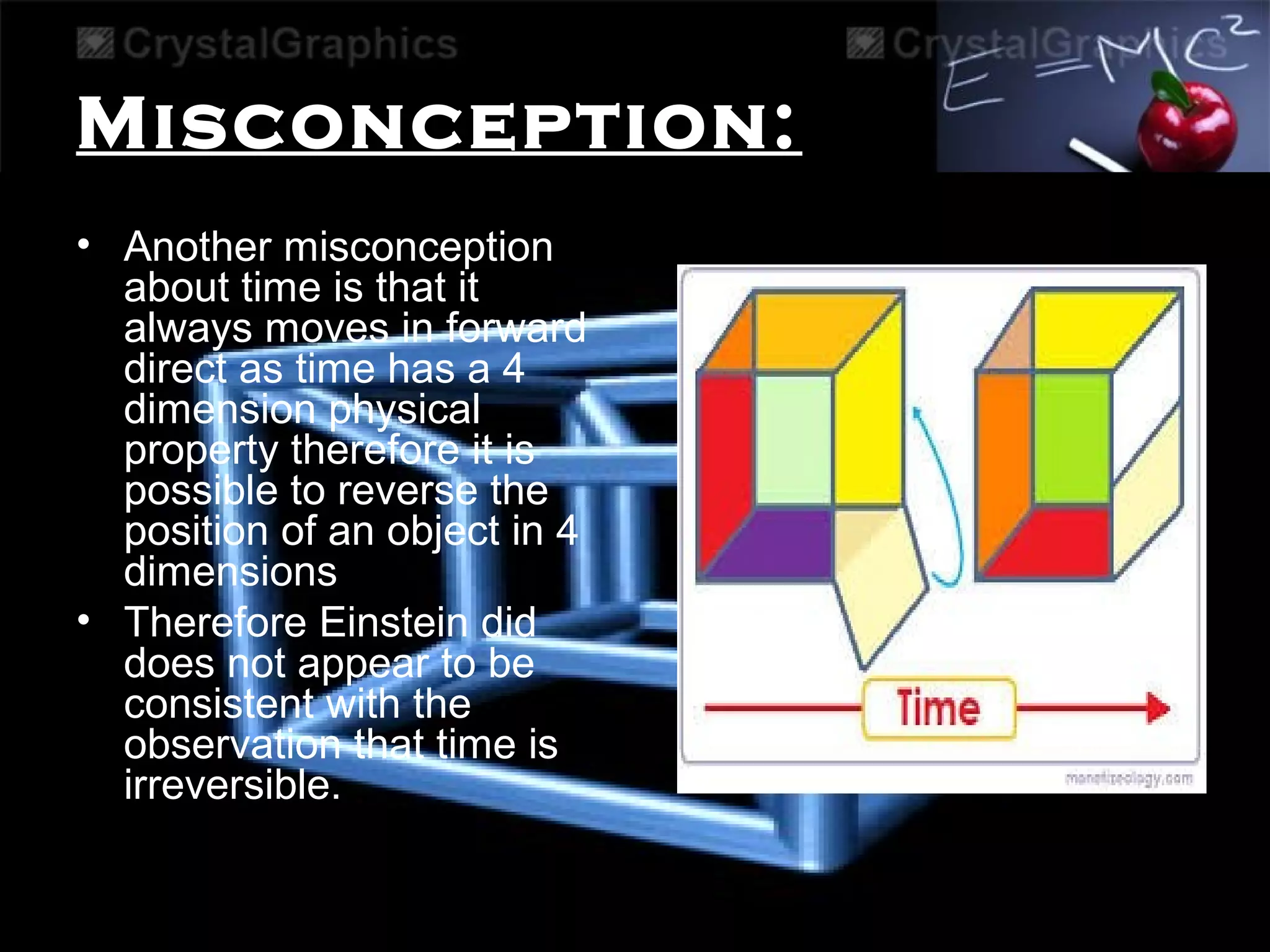 Misconception:
• Another misconception
about time is that it
always moves in forward
direct as time has a 4
dimension physical
property therefore it is
possible to reverse the
position of an object in 4
dimensions
• Therefore Einstein did
does not appear to be
consistent with the
observation that time is
irreversible.
 