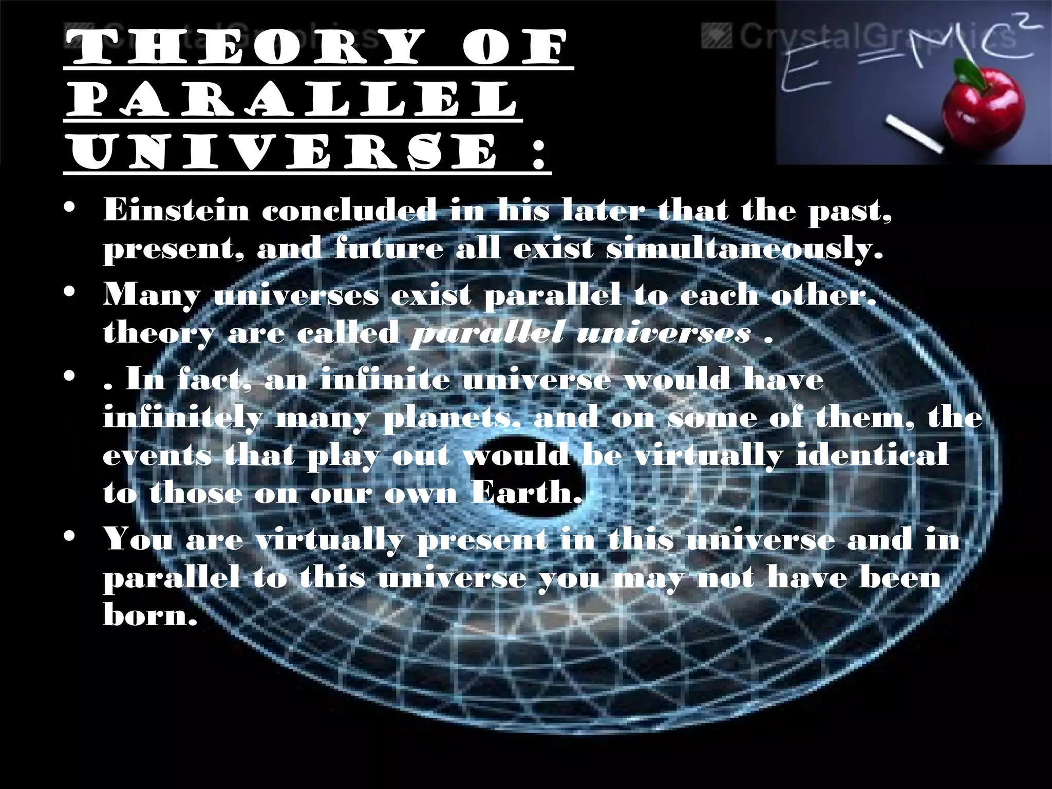 Theory of
parallel
universe :
• Einstein concluded in his later that the past,
present, and future all exist simultaneously.
• Many universes exist parallel to each other.
theory are called parallel universes .
• . In fact, an infinite universe would have
infinitely many planets, and on some of them, the
events that play out would be virtually identical
to those on our own Earth.
• You are virtually present in this universe and in
parallel to this universe you may not have been
born.
 