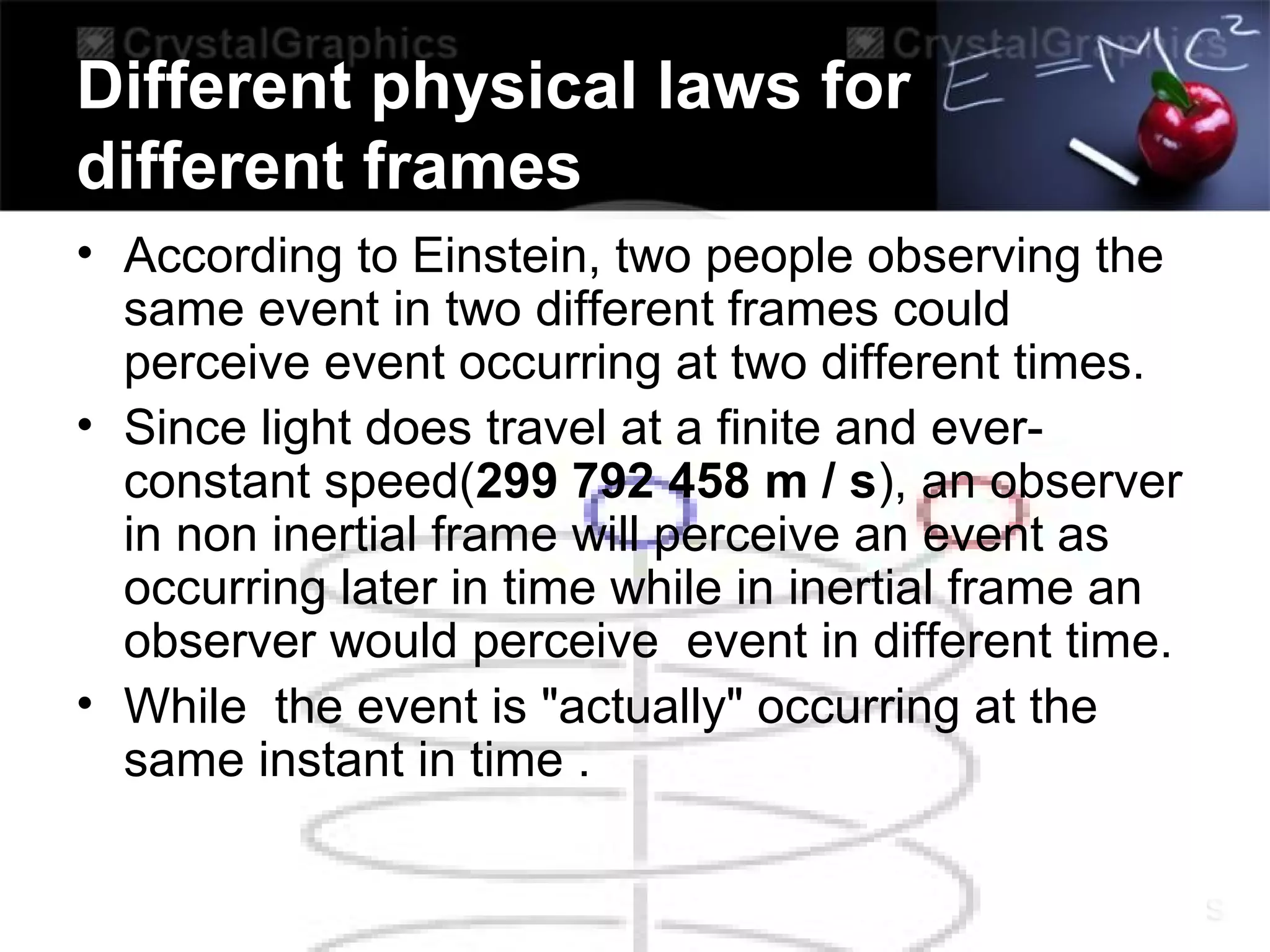 Different physical laws for
different frames
• According to Einstein, two people observing the
same event in two different frames could
perceive event occurring at two different times.
• Since light does travel at a finite and ever-
constant speed(299 792 458 m / s), an observer
in non inertial frame will perceive an event as
occurring later in time while in inertial frame an
observer would perceive event in different time.
• While the event is "actually" occurring at the
same instant in time .
 