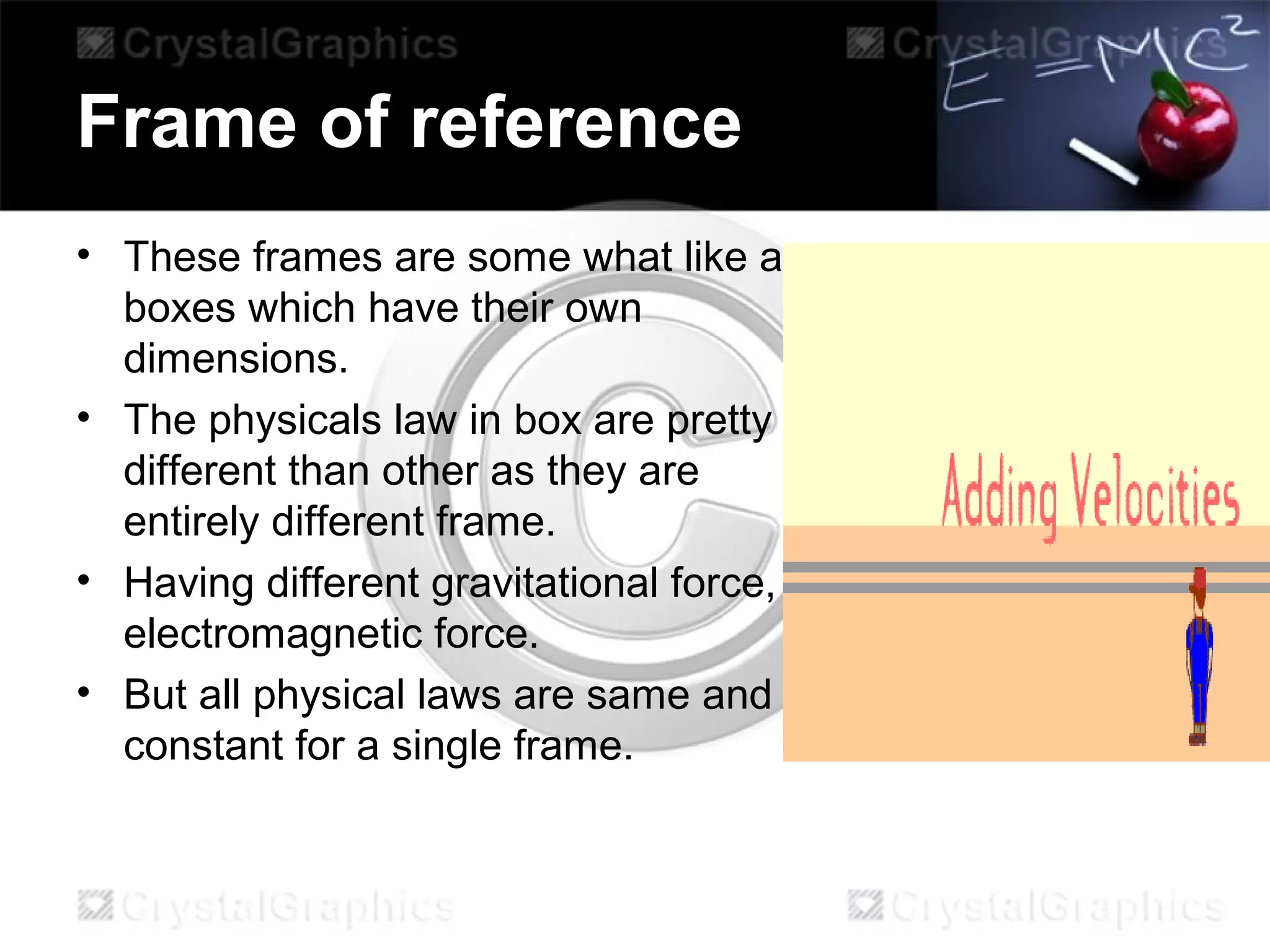 Frame of reference
• These frames are some what like a
boxes which have their own
dimensions.
• The physicals law in box are pretty
different than other as they are
entirely different frame.
• Having different gravitational force,
electromagnetic force.
• But all physical laws are same and
constant for a single frame.
 