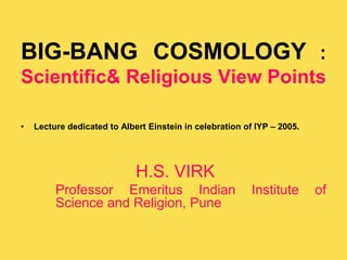 BIG-BANG COSMOLOGY :
Scientific& Religious View Points
• Lecture dedicated to Albert Einstein in celebration of IYP – 2005.
H.S. VIRK
Professor Emeritus Indian Institute of
Science and Religion, Pune
 