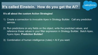 It’s called Einstein. How do you get the AI?
It’s all about the custom Action Strategies!
1) Create a connection to invocable Apex in Strategy Builder. Call any prediction
service.
2) Run predictions on any fields on the object, write the predicted values, and
reference these values in your filter expression in Strategy Builder. Batch Apex,
Aysnc Apex, Prediction Builder!
3) Combination of human intelligence (rules) + AI if you want
 