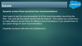 Issues
Dynamic screen flows launched from recommendations
Can’t seem to get the recommendation Id of the recommendation launching the
flow. Can only get the parent record such as Case Id. This means you would have
to make different screen flows for different recommendations if you wanted them to
do custom things for each recommendation.
Hopefully someone will solve this (Salesforce?)
 