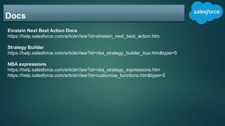Docs
Einstein Next Best Action Docs
https://help.salesforce.com/articleView?id=einstein_next_best_action.htm
Strategy Builder
https://help.salesforce.com/articleView?id=nba_strategy_builder_tour.htm&type=5
NBA expressions
https://help.salesforce.com/articleView?id=nba_strategy_expressions.htm
https://help.salesforce.com/articleView?id=customize_functions.htm&type=5
 