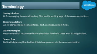 Terminology
Strategy Builder
UI for managing the overall loading, filter and branching logic of the recommendations.
Recommendations
A new standard object in Salesforce. Text, an image, custom fields.
Action strategies
Determine which recommendations you show. You build these with Strategy Builder.
Screen flow
Built with lightning flow builder, this is how you execute the recommendation.
 