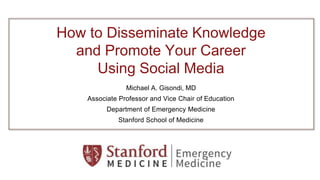 How to Disseminate Knowledge
and Promote Your Career
Using Social Media
Michael A. Gisondi, MD
Associate Professor and Vice Chair of Education
Department of Emergency Medicine
Stanford School of Medicine
 