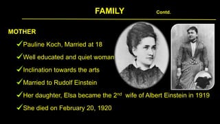 FAMILY Contd.
MOTHER
Pauline Koch, Married at 18
Well educated and quiet woman
Inclination towards the arts
Married to Rudolf Einstein
Her daughter, Elsa became the 2nd wife of Albert Einstein in 1919
She died on February 20, 1920
 