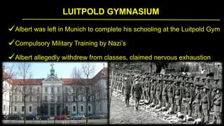 LUITPOLD GYMNASIUM
Albert was left in Munich to complete his schooling at the Luitpold Gym
Compulsory Military Training by Nazi’s
Albert allegedly withdrew from classes, claimed nervous exhaustion
 