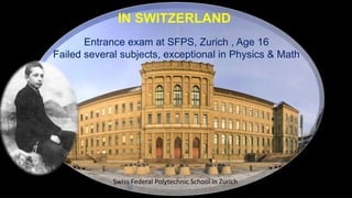 Swiss Federal Polytechnic School in Zurich
Entrance exam at SFPS, Zurich , Age 16
Failed several subjects, exceptional in Physics & Math
IN SWITZERLAND
 