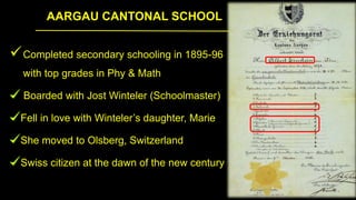 AARGAU CANTONAL SCHOOL
Completed secondary schooling in 1895-96
with top grades in Phy & Math
Boarded with Jost Winteler (Schoolmaster)
Fell in love with Winteler’s daughter, Marie
She moved to Olsberg, Switzerland
Swiss citizen at the dawn of the new century
 