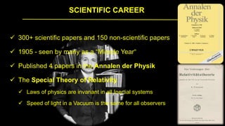 SCIENTIFIC CAREER
 300+ scientific papers and 150 non-scientific papers
 1905 - seen by many as a “Miracle Year“
 Published 4 papers in the Annalen der Physik
 The Special Theory of Relativity
 Laws of physics are invariant in all Inertial systems
 Speed of light in a Vacuum is the same for all observers
 