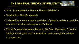 THE GENERAL THEORY OF RELATIVITY
 In 1915, completed the General Theory of Relativity
 Culmination of his life research
 It allowed for a more accurate prediction of planetary orbits around the
sun, which fell short in Issaq Newton’s theory
 Einstein's assertions were affirmed by Sir Frank Dyson and Sir Arthur
Eddington during the 1919 solar eclipse, and thus a global science
icon was born.
 