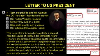 LETTER TO US PRESIDENT
In 1939, the pacifist Einstein warned
the US President Theodore Roosevelt
U.S. Nuclear Weapons Research
Germany may build an A- Bomb
Hitler would resort to such a weapon
U.S. iniitiateed the Manhattan Project
“The element Uranium can be turned into a new and
important source of energy in the immediate future”
“This new phenomenon would also lead to the construction
of bomb, and it is conceivable – though much less certain –
that extremely powerful Bomb of a new type may thus be
constructed. A single bomb of this type, carried by boat and
exploded in a port, might very well destroy the whole port
together with some of the surrounding territory.
 