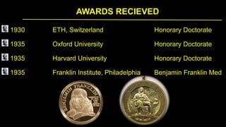 AWARDS RECIEVED
1930 ETH, Switzerland Honorary Doctorate
1935 Oxford University Honorary Doctorate
1935 Harvard University Honorary Doctorate
1935 Franklin Institute, Philadelphia Benjamin Franklin Med
 