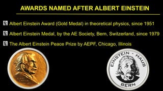 AWARDS NAMED AFTER ALBERT EINSTEIN
Albert Einstein Award (Gold Medal) in theoretical physics, since 1951
Albert Einstein Medal, by the AE Society, Bern, Switzerland, since 1979
The Albert Einstein Peace Prize by AEPF, Chicago, Illinois
 