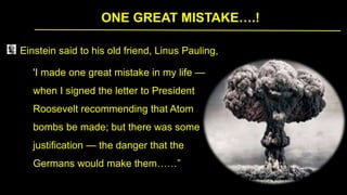 ONE GREAT MISTAKE….!
Einstein said to his old friend, Linus Pauling,
'I made one great mistake in my life —
when I signed the letter to President
Roosevelt recommending that Atom
bombs be made; but there was some
justification — the danger that the
Germans would make them……”
 