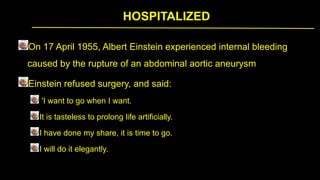HOSPITALIZED
On 17 April 1955, Albert Einstein experienced internal bleeding
caused by the rupture of an abdominal aortic aneurysm
Einstein refused surgery, and said:
'I want to go when I want.
It is tasteless to prolong life artificially.
I have done my share, it is time to go.
I will do it elegantly.
 