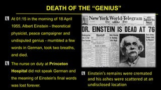 DEATH OF THE “GENIUS”
At 01:15 in the morning of 18 April
1955, Albert Einstein - theoretical
physicist, peace campaigner and
undisputed genius - mumbled a few
words in German, took two breaths,
and died.
The nurse on duty at Princeton
Hospital did not speak German and
the meaning of Einstein's final words
was lost forever.
Einstein's remains were cremated
and his ashes were scattered at an
undisclosed location
 