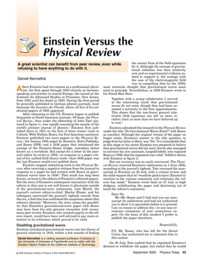Einstein Versus the
Physical Review
the correct form of the field equations
for it. Although the concept of gravitational radiation was then relatively
new and no experimental evidence existed to support it, the analogy with
the case of the electromagnetic field
was so compelling that by the 1930s
most scientists thought that gravitational waves must
exist in principle. Nevertheless, in 1936 Einstein wrote to
his friend Max Born:

A great scientist can benefit from peer review, even while
refusing to have anything to do with it.
Daniel Kennefick
Einstein had two careers as professional
Albertthe first spentinthrough 1933 aentirelysecond physicist,
at Germanspeaking universities central Europe, the
at the
Institute for Advanced Studies in Princeton, New Jersey,
from 1933 until his death in 1955. During the first period
he generally published in German physics journals, most
famously the Annalen der Physik, where all five of his celebrated papers of 1905 appeared.
After relocating to the US, Einstein began to publish
frequently in North American journals. Of those, the Physical Review, then under the editorship of John Tate (pictured in figure 1), was rapidly assuming the mantle of the
world’s premier journal of physics.1 Einstein first published there in 1931 on the first of three winter visits to
Caltech. With Nathan Rosen, his first American assistant,
Einstein published two more papers in the Physical Review: the famous 1935 paper by Einstein, Boris Podolsky,
and Rosen (EPR) and a 1936 paper that introduced the
concept of the Einstein–Rosen bridge, nowadays better
known as a wormhole. But except for a letter to the journal’s editor he wrote in 1952—in response to a paper critical of his unified field theory work—that 1936 paper was
the last Einstein would ever publish there.
Einstein stopped submitting work to the Physical Review after receiving a negative critique from the journal in
response to a paper he had written with Rosen on gravitational waves later in 1936.2 That much has long been
known, at least to the editors of Einstein’s collected papers.
But the story of Einstein’s subsequent interaction with the
referee in that case is not well known to physicists outside
of the gravitational-wave community. Last March, the
journal’s current editor-in-chief, Martin Blume, and his
colleagues uncovered the journal’s logbook records from
the era, a find that has confirmed the suspicions about that
referee’s identity.3 Moreover, the story raises the possibility that Einstein’s gravitational-wave paper with Rosen
may have been his only genuine encounter with anonymous peer review. Einstein, who reacted angrily to the referee report, would have been well advised to pay more attention to its criticisms, which proved to be valid.

Together with a young collaborator, I arrived
at the interesting result that gravitational
waves do not exist, though they had been assumed a certainty to the first approximation.
This shows that the non-linear general relativistic field equations can tell us more or,
rather, limit us more than we have believed up
to now.4
Einstein submitted this research to the Physical Review
under the title “Do Gravitational Waves Exist?” with Rosen
as coauthor. Although the original version of the paper no
longer exists, Einstein’s answer to the title question, to
judge from his letter to Born, was “No.” It is remarkable that
at this stage in his career Einstein was prepared to believe
that gravitational waves did not exist, but he also managed
to convince his new assistant, Leopold Infeld, who replaced
Rosen in 1936, that his argument was valid.5 Infeld is shown
with Einstein in figure 2.
But not everyone was so easily convinced. The Physical Review received Einstein’s submission on 1 June 1936,
according to the journal’s logbook. Tate returned the manuscript to Einstein on 23 July with a critical review and
the mild request that he “would be glad to have [Einstein’s]
reaction to the various comments and criticisms the referee has made.” Einstein wrote back on 27 July in high
dudgeon, withdrawing the paper and dismissing out of
hand the referee’s comments:
Dear Sir,
We (Mr. Rosen and I) had sent you our manuscript for publication and had not authorized
you to show it to specialists before it is printed.
I see no reason to address the—in any case erroneous—comments of your anonymous expert. On the basis of this incident I prefer to
publish the paper elsewhere.
Respectfully,

Doubting gravitational waves
Einstein introduced gravitational waves into his theory of
general relativity in 1916, within a few months of finding
Daniel Kennefick is a visiting assistant professor of physics at
the University of Arkansas at Fayetteville and an editor with the
Einstein Papers Project at the California Institute of Technology.
© 2005 American Institute of Physics, S-0031-9228-0509-020-4

P.S. Mr. Rosen, who has left for the Soviet
Union, has authorized me to represent him in
this matter.
On 30 July, Tate replied that he regretted Einstein’s
decision to withdraw the paper, but stated that he would
September 2005

Physics Today 43

 