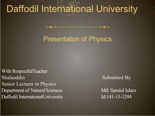Daffodil International University
Presentation of Physics
With RespectfulTeacher
Shalauddin Submitted By
Senior Lecturer in Physics
Departmentof NaturalSciences Md: Samiul Islam
Daffodil InternationalUniversity Id:141-15-3294
 