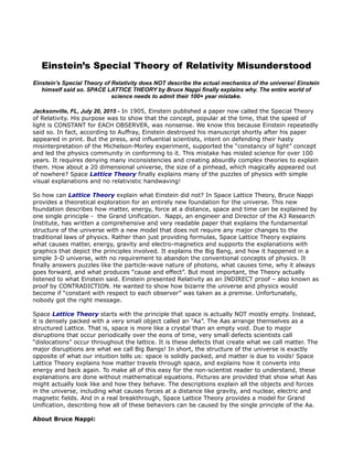 Einstein’s Special Theory of Relativity Misunderstood
Einstein’s Special Theory of Relativity does NOT describe the actual mechanics of the universe! Einstein
himself said so. SPACE LATTICE THEORY by Bruce Nappi finally explains why. The entire world of
science needs to admit their 100+ year mistake.
Jacksonville, FL, July 20, 2015 - In 1905, Einstein published a paper now called the Special Theory
of Relativity. His purpose was to show that the concept, popular at the time, that the speed of
light is CONSTANT for EACH OBSERVER, was nonsense. We know this because Einstein repeatedly
said so. In fact, according to Auffray, Einstein destroyed his manuscript shortly after his paper
appeared in print. But the press, and influential scientists, intent on defending their hasty
misinterpretation of the Michelson-Morley experiment, supported the “constancy of light” concept
and led the physics community in conforming to it. This mistake has misled science for over 100
years. It requires denying many inconsistencies and creating absurdly complex theories to explain
them. How about a 20 dimensional universe, the size of a pinhead, which magically appeared out
of nowhere? Space Lattice Theory finally explains many of the puzzles of physics with simple
visual explanations and no relativistic handwaving!
So how can Lattice Theory explain what Einstein did not? In Space Lattice Theory, Bruce Nappi
provides a theoretical exploration for an entirely new foundation for the universe. This new
foundation describes how matter, energy, force at a distance, space and time can be explained by
one single principle - the Grand Unification. Nappi, an engineer and Director of the A3 Research
Institute, has written a comprehensive and very readable paper that explains the fundamental
structure of the universe with a new model that does not require any major changes to the
traditional laws of physics. Rather than just providing formulas, Space Lattice Theory explains
what causes matter, energy, gravity and electro-magnetics and supports the explanations with
graphics that depict the principles involved. It explains the Big Bang, and how it happened in a
simple 3-D universe, with no requirement to abandon the conventional concepts of physics. It
finally answers puzzles like the particle-wave nature of photons, what causes time, why it always
goes forward, and what produces “cause and effect”. But most important, the Theory actually
listened to what Einstein said. Einstein presented Relativity as an INDIRECT proof – also known as
proof by CONTRADICTION. He wanted to show how bizarre the universe and physics would
become if “constant with respect to each observer” was taken as a premise. Unfortunately,
nobody got the right message.
Space Lattice Theory starts with the principle that space is actually NOT mostly empty. Instead,
it is densely packed with a very small object called an “Aa”. The Aas arrange themselves as a
structured Lattice. That is, space is more like a crystal than an empty void. Due to major
disruptions that occur periodically over the eons of time, very small defects scientists call
“dislocations” occur throughout the lattice. It is these defects that create what we call matter. The
major disruptions are what we call Big Bangs! In short, the structure of the universe is exactly
opposite of what our intuition tells us: space is solidly packed, and matter is due to voids! Space
Lattice Theory explains how matter travels through space, and explains how it converts into
energy and back again. To make all of this easy for the non-scientist reader to understand, these
explanations are done without mathematical equations. Pictures are provided that show what Aas
might actually look like and how they behave. The descriptions explain all the objects and forces
in the universe, including what causes forces at a distance like gravity, and nuclear, electric and
magnetic fields. And in a real breakthrough, Space Lattice Theory provides a model for Grand
Unification, describing how all of these behaviors can be caused by the single principle of the Aa.
About Bruce Nappi:
 