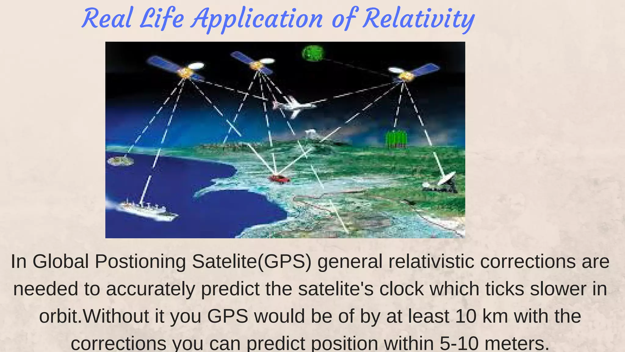 In Global Postioning Satelite(GPS) general relativistic corrections are
needed to accurately predict the satelite's clock which ticks slower in
orbit.Without it you GPS would be of by at least 10 km with the
corrections you can predict position within 5-10 meters.
Real Life Application of Relativity