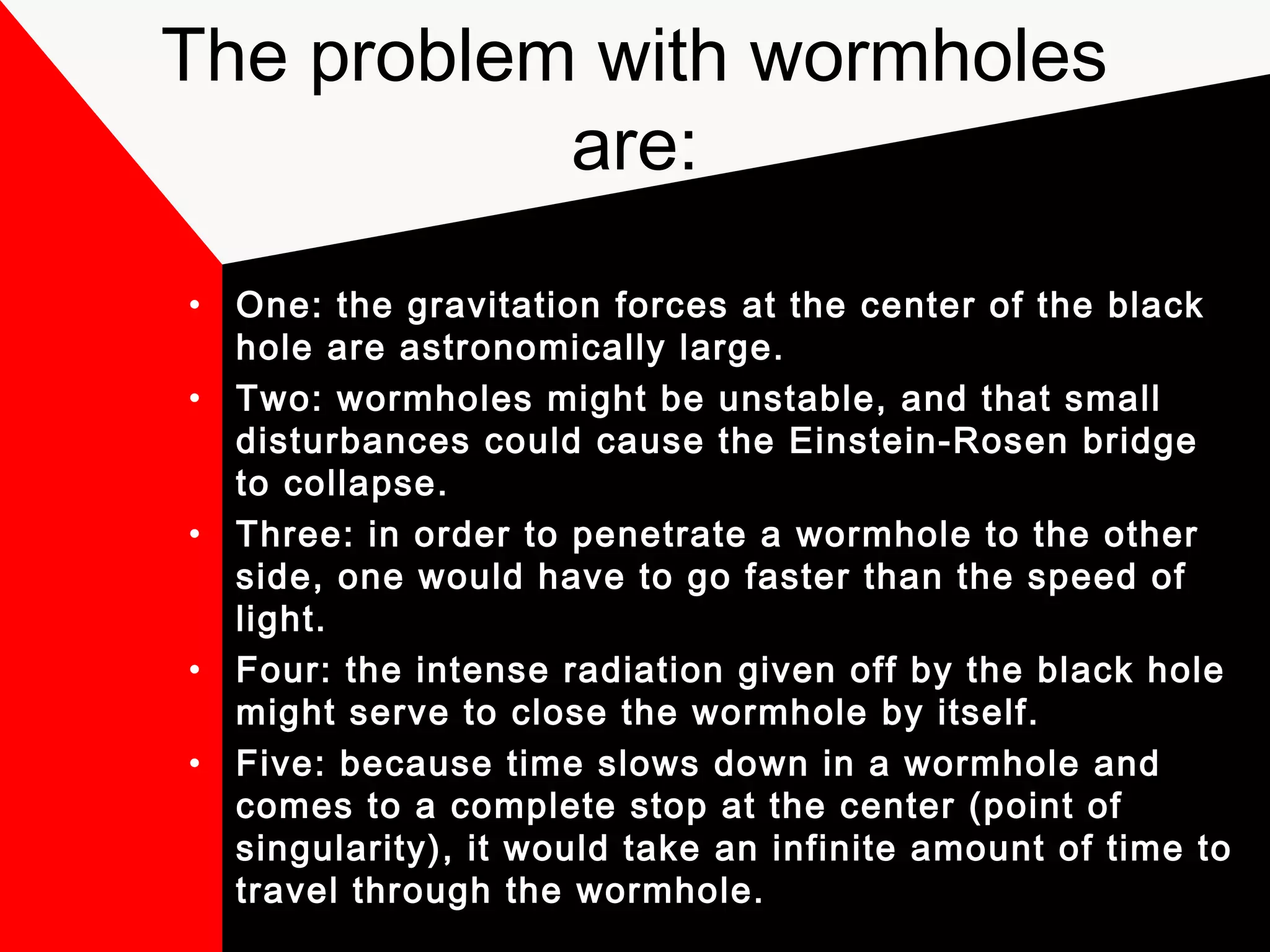 The problem with wormholes
           are:
•   One: the gravitation forces at the center of the black
    hole are astronomically large.
•   Two: wormholes might be unstable, and that small
    disturbances could cause the Einstein-Rosen bridge
    to collapse.
•   Three: in order to penetrate a wormhole to the other
    side, one would have to go faster than the speed of
    light.
•   Four: the intense radiation given off by the black hole
    might serve to close the wormhole by itself.
•   Five: because time slows down in a wormhole and
    comes to a complete stop at the center (point of
    singularity), it would take an infinite amount of time to
    travel through the wormhole.
 