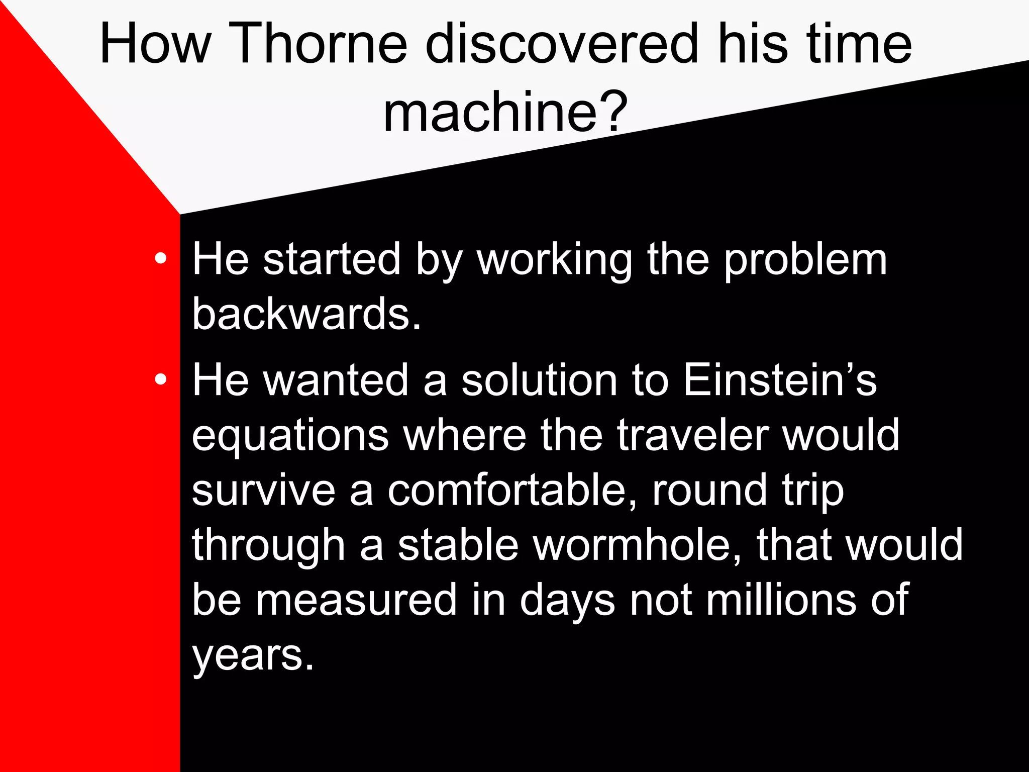 How Thorne discovered his time
         machine?

  • He started by working the problem
    backwards.
  • He wanted a solution to Einstein’s
    equations where the traveler would
    survive a comfortable, round trip
    through a stable wormhole, that would
    be measured in days not millions of
    years.
 