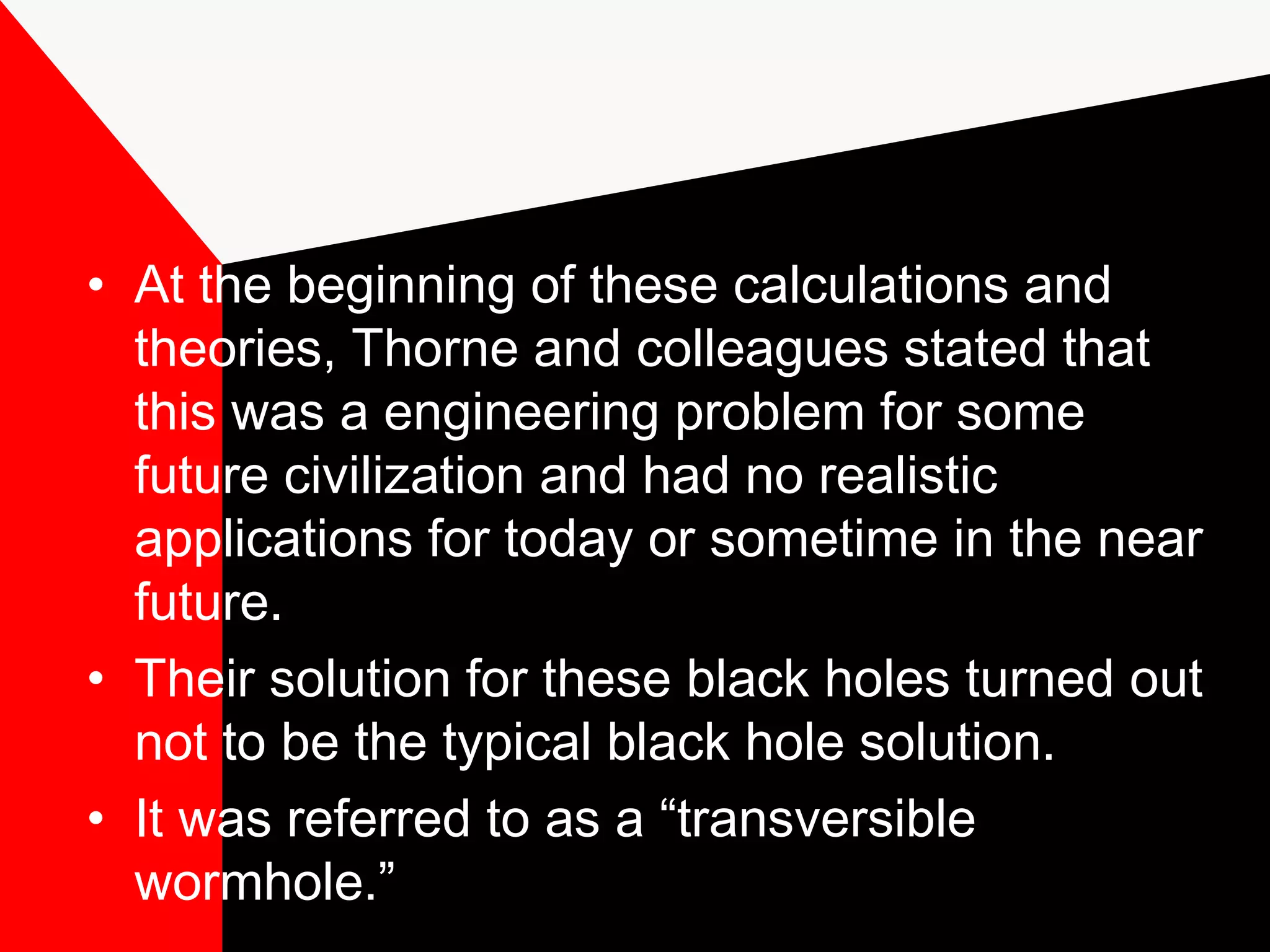 • At the beginning of these calculations and
  theories, Thorne and colleagues stated that
  this was a engineering problem for some
  future civilization and had no realistic
  applications for today or sometime in the near
  future.
• Their solution for these black holes turned out
  not to be the typical black hole solution.
• It was referred to as a “transversible
  wormhole.”
 