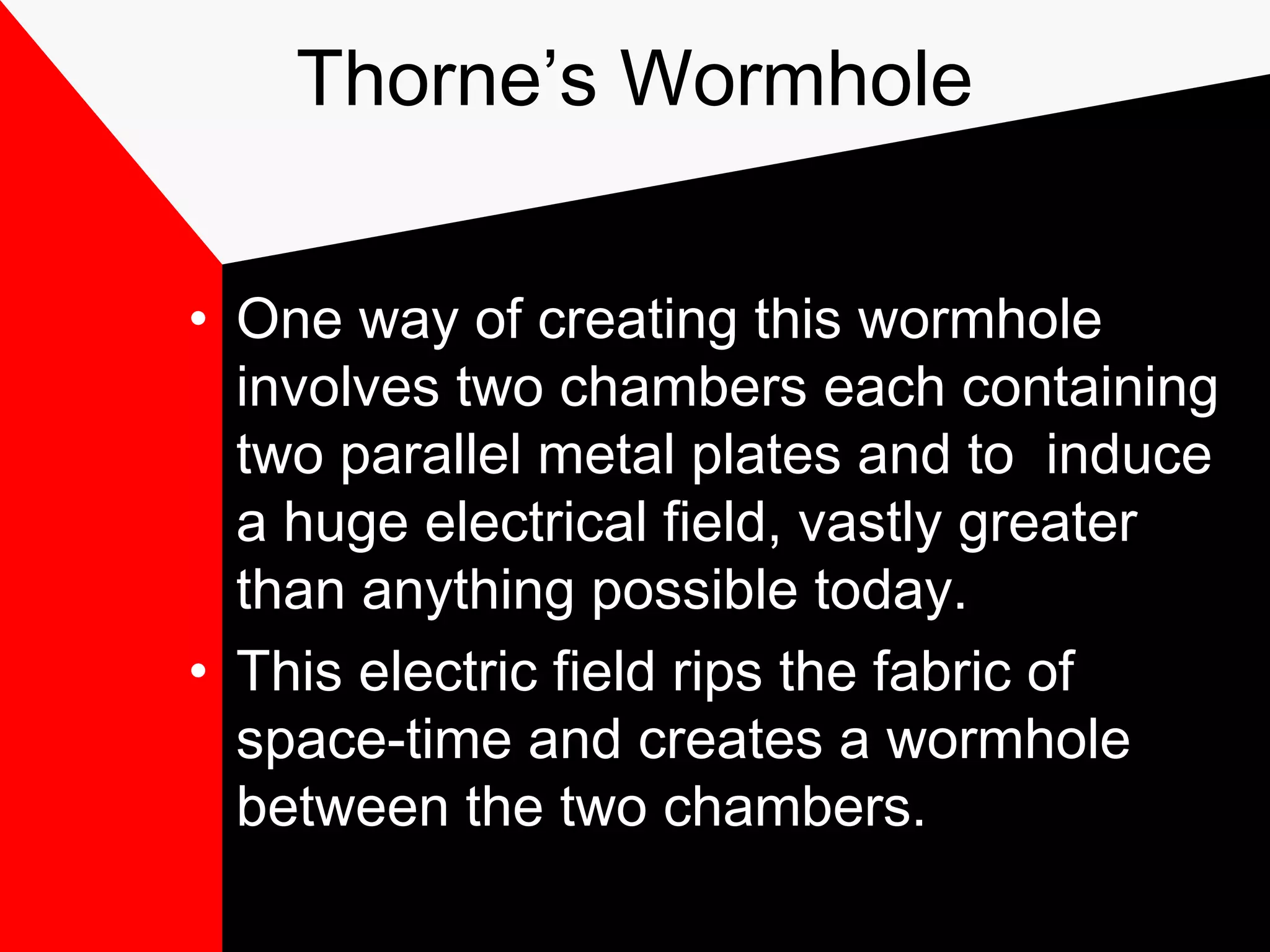 Thorne’s Wormhole


• One way of creating this wormhole
  involves two chambers each containing
  two parallel metal plates and to induce
  a huge electrical field, vastly greater
  than anything possible today.
• This electric field rips the fabric of
  space-time and creates a wormhole
  between the two chambers.
 