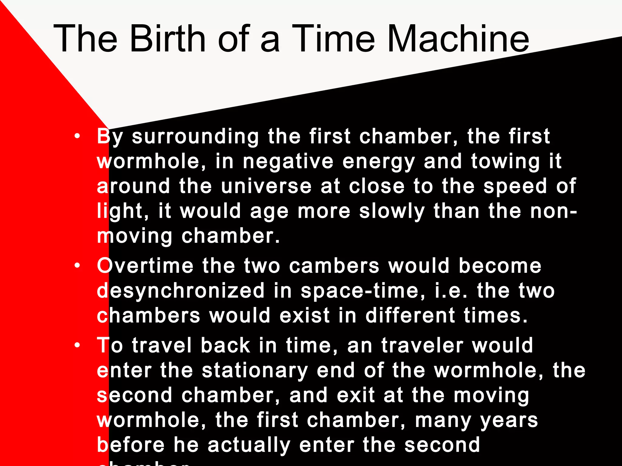 The Birth of a Time Machine

 • By surrounding the first chamber, the first
   wormhole, in negative energy and towing it
   around the universe at close to the speed of
   light, it would age more slowly than the non-
   moving chamber.
 • Overtime the two cambers would become
   desynchronized in space-time, i.e. the two
   chambers would exist in different times.
 • To travel back in time, an traveler would
   enter the stationary end of the wormhole, the
   second chamber, and exit at the moving
   wormhole, the first chamber, many years
   before he actually enter the second
 