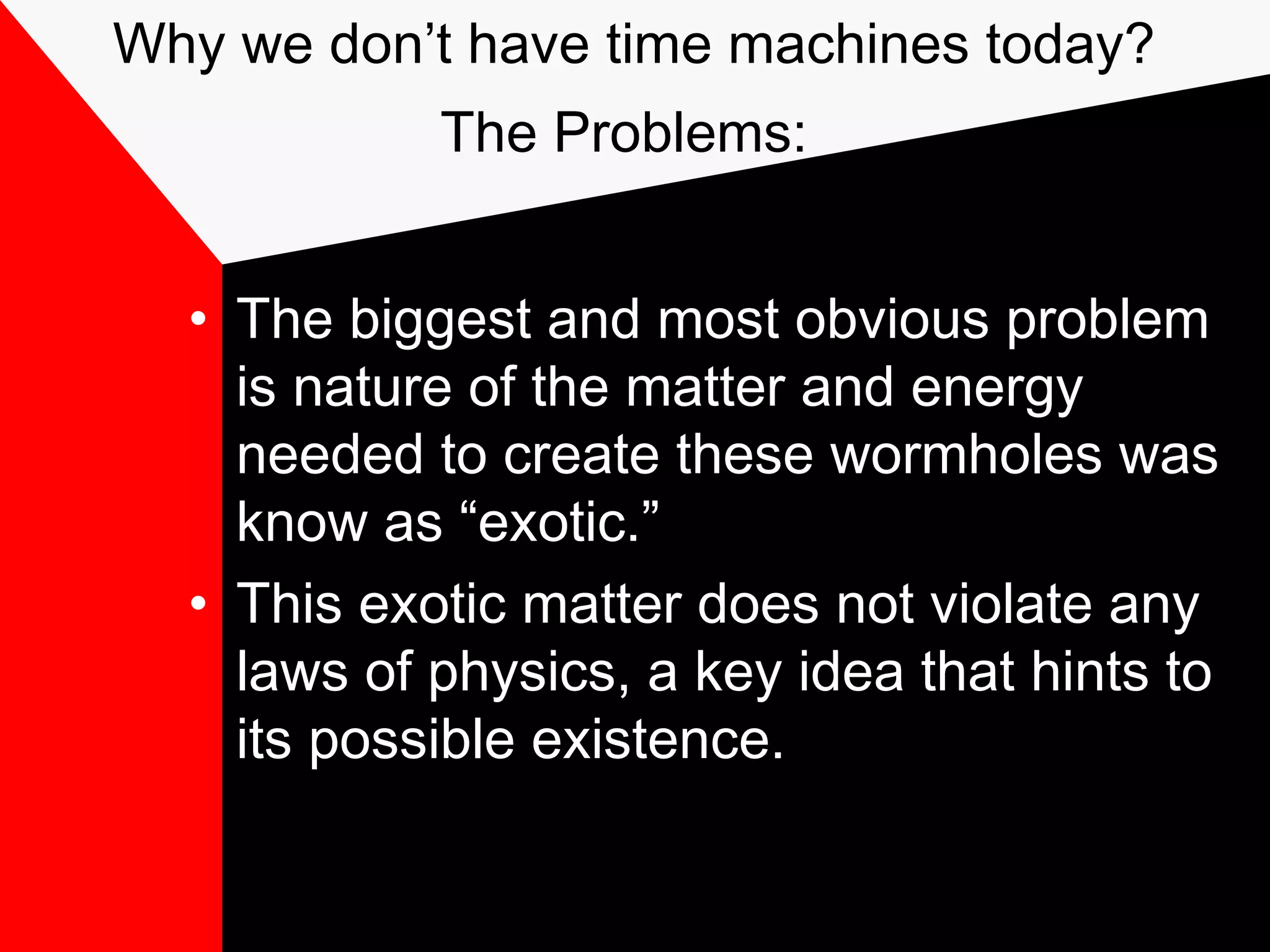 Why we don’t have time machines today?
            The Problems:


  • The biggest and most obvious problem
    is nature of the matter and energy
    needed to create these wormholes was
    know as “exotic.”
  • This exotic matter does not violate any
    laws of physics, a key idea that hints to
    its possible existence.
 
