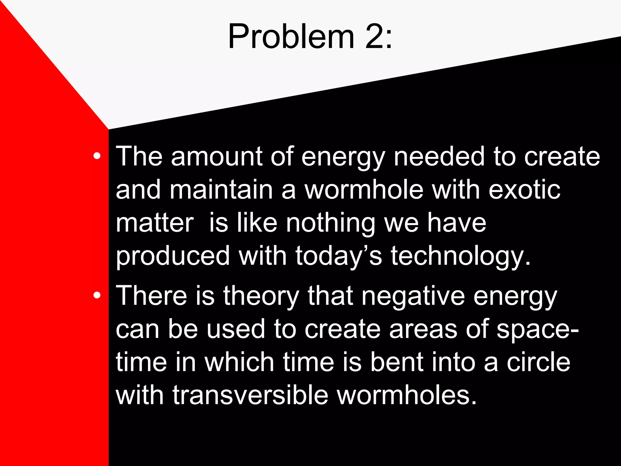 Problem 2:


• The amount of energy needed to create
  and maintain a wormhole with exotic
  matter is like nothing we have
  produced with today’s technology.
• There is theory that negative energy
  can be used to create areas of space-
  time in which time is bent into a circle
  with transversible wormholes.
 