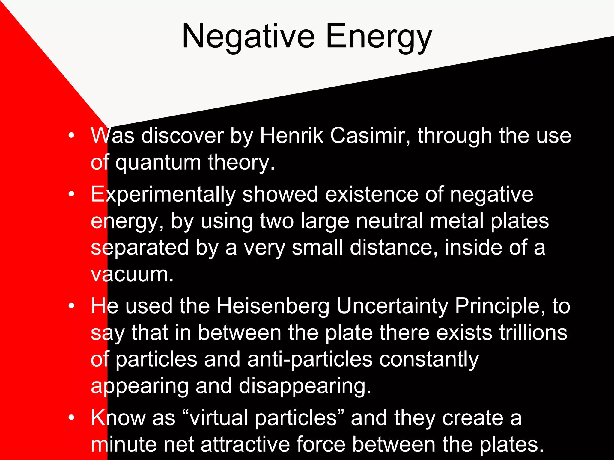Negative Energy

• Was discover by Henrik Casimir, through the use
  of quantum theory.
• Experimentally showed existence of negative
  energy, by using two large neutral metal plates
  separated by a very small distance, inside of a
  vacuum.
• He used the Heisenberg Uncertainty Principle, to
  say that in between the plate there exists trillions
  of particles and anti-particles constantly
  appearing and disappearing.
• Know as “virtual particles” and they create a
  minute net attractive force between the plates.
 